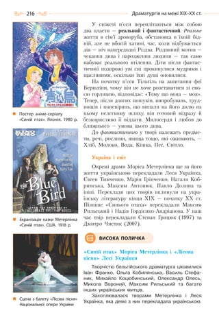 216 Драматургія на межі ХІХ–ХХ ст.
У сюжеті п’єси переплітаються між собою
два пласти — реальний і фантастичний. Реальне
життя в сім’ї дроворуба, обстановка в їхній бід-
ній, але не вбогій хатині, час, коли відбувається
дія — ніч напередодні Різдва. Різдвяний мотив —
чекання дива і народження людини — так само
набуває реального втілення. Діти після фантас-
тичної подорожі уві сні прокинулися мудрими і
щасливими, оскільки їхні душі оновилися.
На початку п’єси Тільтіль на запитання феї
Берюліни, чому він не хоче розставатися зі сво-
єю горлицею, відповідає: «Тому що вона — моя».
Тепер, після довгих пошуків, випробувань, труд-
нощів і поневірянь, що випали на його долю на
цьому нелегкому шляху, він готовий відразу й
безкорисливо її віддати. Милосердя і любов до
ближнього — умова цього дива.
До фантастичного у творі належать предме-
ти, речі, рослини, явища тощо, які оживають, —
Хліб, Молоко, Вода, Кішка, Пес, Світло.
Україна і світ
Окремі драми Моріса Метерлінка ще за його
життя українською перекладали Леся Українка,
Євген Тимченко, Марія Грінченко, Наталя Коб-
ринська, Максим Антонюк, Павло Долина та
інші. Переклади цих творів вплинули на укра-
їнську літературу кінця ХІХ — початку ХХ ст.
Пізніше «Синього птаха» перекладали Максим
Рильський і Надія Гордієнко-Андріанова. У наш
час твір перекладали Степан Грицюк (1997) та
Дмитро Чистяк (2007).
«Синій птах» Моріса Метерлінка і «Лісова
пісня» Лесі Українки
Творчістю бельгійського драматурга цікавилися
Іван Франко, Ольга Кобилянська, Василь Стефа-
ник, Михайло Коцюбинський, Олександр Олесь,
Микола Вороний, Максим Рильський та багато
інших українських митців.
Захоплювалася творами Метерлінка і Леся
Українка, яка деякі з них перекладала українською.
ВИСОКА ПОЛИЧКА
Сцена з балету «Лісова пісня»
Національної опери України
Екранізація казки Метерлінка
«Синій птах». США. 1918  р.
Постер аніме-серіалу
«Синій птах». Японія. 1980  р.
Право для безоплатного розміщення підручника в мережі Інтернет має
Міністерство освіти і науки України http://mon.gov.ua/ та Інститут модернізації змісту освіти https://imzo.gov.ua
 