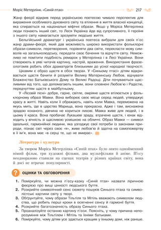 217Моріс Метерлінк. «Синій птах»
Жанр феєрії відкрив перед українською поетесою чимало перспектив для
вираження особливого духовного світу та втілення в життя власної концепції,
яка спирається на національні міфічні образи. Якщо у Моріса Метерлінка
люди пізнають інший світ, то Леся Українка йде від супротивного, її героїня
з іншого світу намагається зрозуміти людське життя.
Бельгійський драматург і українська поетеса вибрали для своїх п’єс
жанр драми-феєрії, який дав можливість широко використати фольклорні
образи-символи, перетворення, порівняти два світи, перекласти мову сим-
волів на загальнолюдську, передати своє бачення та відчуття світу. Немож-
ливо не помітити подібність ремарок у Метерлінка і в Лесі Українки. Вони
створюють в уяві читачів картину, настрій, враження. Використання фразе-
ологізмів робить обох драматургів близькими до усної народної творчості.
Цікавим є образ щастя в обох творах. У «Синьому птасі» дітям відкри-
вається щастя бачити й розуміти Велику Материнську Любов, відчувати
Блаженство Батьківського Дому та Великі Радощі. Діти почуваються щас-
ливими від того, що допомагають іншим, вони сповнені Любов’ю і Радістю,
передчуттям щастя в майбутньому.
У «Лісовій пісні» добре, гарне, світле, омріяне щастя втілюється у фоль-
клорному образі Мавки. Вона виборює своє місце серед людей, утверджує
красу в житті. Навіть коли її ображають, навіть коли Мавка, переможена на
якусь мить, іде в царство Марища, вона прекрасна. Адже і там, виснажена
зрадою коханого, дівчина не кориться лихові. Мавка живе для людей, і в
цьому її краса. Вона пробачає Лукашеві зраду, втрачене щастя, і юнак від-
ходить у вічність зі щасливою усмішкою на обличчі. Образ Мавки — символ
ідеальної, гармонійної людини, яка узгоджує свої потреби із законами при-
роди, пізнає світ через своє «я», живе любов’ю й здатна на самопожертву
в її ім’я, вона має «в серці те, що не вмирає».
Література і культура
За твором Моріса Метерлінка «Синій птах» було знято однойменний
німий фільм, три художні фільми, два мультфільми й аніме. П’єсу
неодноразово ставили на сценах театрів у різних країнах світу, вона
й досі не втрачає популярності.
1. Поміркуйте, чи можна п’єсу-казку «Синій птах» назвати ліричною
феєрією про вищі цінності людського буття.
2. Розкрийте символічний сенс сюжету пошуків Синього птаха та симво-
лістські картини світу у творі.
3. Обґрунтуйте, чому образи Тільтіля та Мітіль вважають символом люд-
ства, що робить перші кроки в осягненні сенсу й гармонії буття.
4. Розкрийте багатозначність образу Синього птаха.
5. Проаналізуйте останню картину п’єси. Поясніть, у чому причина непо-
розуміння між Тільтілем і Мітіль та їхніми батьками.
6. Поміркуйте, чому дітям усе здається кращим у їхньому домі, ніж раніше.
ОЦІНКИ ТА ОБГОВОРЕННЯ
Право для безоплатного розміщення підручника в мережі Інтернет має
Міністерство освіти і науки України http://mon.gov.ua/ та Інститут модернізації змісту освіти https://imzo.gov.ua
 