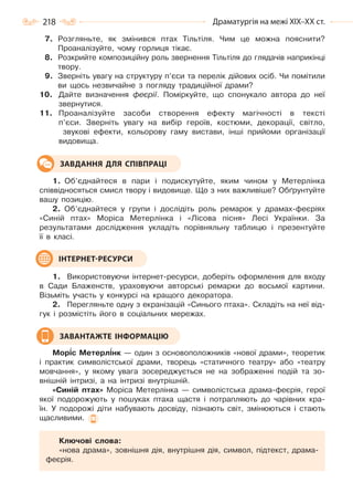 218 Драматургія на межі ХІХ–ХХ ст.
7. Розгляньте, як змінився птах Тільтіля. Чим це можна пояснити?
Проаналізуйте, чому горлиця тікає.
8. Розкрийте композиційну роль звернення Тільтіля до глядачів наприкінці
твору.
9. Зверніть увагу на структуру п’єси та перелік дійових осіб. Чи помітили
ви щось незвичайне з погляду традиційної драми?
10. Дайте визначення феєрії. Поміркуйте, що спонукало автора до неї
звернутися.
11. Проаналізуйте засоби створення ефекту магічності в тексті
п’єси. Зверніть увагу на вибір героїв, костюми, декорації, світло,
звукові ефекти, кольорову гаму вистави, інші прийоми організації
видовища.
1. Об’єднайтеся в пари і подискутуйте, яким чином у Метерлінка
співвідносяться смисл твору і видовище. Що з них важливіше? Обґрунтуйте
вашу позицію.
2. Об’єднайтеся у групи і дослідіть роль ремарок у драмах-феєріях
«Синій птах» Моріса Метерлінка і «Лісова пісня» Лесі Українки. За
результатами дослідження укладіть порівняльну таблицю і презентуйте
її в класі.
1. Використовуючи інтернет-ресурси, доберіть оформлення для входу
в Сади Блаженств, ураховуючи авторські ремарки до восьмої картини.
Візьміть участь у конкурсі на кращого декоратора.
2. Перегляньте одну з екранізацій «Синього птаха». Складіть на неї від-
гук і розмістіть його в соціальних мережах.
Мор³с Метерл³нк — один з основоположників «нової драми», теоретик
і практик символістської драми, творець «статичного театру» або «театру
мовчання», у якому увага зосереджується не на зображенні подій та зо-
внішній інтризі, а на інтризі внутрішній.
«Синій птах» Моріса Метерлінка — символістська драма-феєрія, герої
якої подорожують у пошуках птаха щастя і потрапляють до чарівних кра-
їн. У подорожі діти набувають досвіду, пізнають світ, змінюються і стають
щасливими.
Ключові слова:
«нова драма», зовнішня дія, внутрішня дія, символ, підтекст, драма-
феєрія.
ЗАВДАННЯ ДЛЯ СПІВПРАЦІ
ІНТЕРНЕТ-РЕСУРСИ
ЗАВАНТАЖТЕ ІНФОРМАЦІЮ
Право для безоплатного розміщення підручника в мережі Інтернет має
Міністерство освіти і науки України http://mon.gov.ua/ та Інститут модернізації змісту освіти https://imzo.gov.ua
 