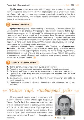 221Ромен Гарі. «Повітряні змії»
Художність — це мистецька якість твору, яка полягає в гармоній-
ному поєднанні важливого змісту і відповідної йому досконалої фор-
ми. Лише той твір, у якому існує повна відповідність поміж усіма його
складниками, гармонія, організована ідейно-естетичним змістом, можна
назвати високохудожнім.
Буккросинг (від англ. book-crossing — книгообіг) — безкоштовний об-
мін книгами чи, за словами буккросерів, «звільнення» книжок. Тобто бук-
кросер, прочитавши книгу, залишає її в громадському місці (парку, кафе,
транспорті), щоб хтось інший міг її прочитати. Ідея буккросингу належить
спеціалісту з Інтернет-технологій Рону Хорнбекеру. У травні 2002 року він
залишив 20 книжок із пояснювальними написами в холі свого готелю. Через
півроку на його сайті було близько 300 активних користувачів, які «відпус-
кали» книги та приводили нових учасників.
Найбільш відомий буккросерський сайт України — «Буккросинг.
Україна». Для того, щоб стати учасником цього руху, потрібно зареє-
струватися на сайті, зареєструвати книжки, які маєте намір «відпустити».
Зареєстрована книжка отримує свій універсальний код. Потім її залишають
у зазначеному місці. Людина, яка знайшла таку книжку, ввівши її код,
потрапляє в журнал книжки.
1. Дайте загальну характеристику сучасної літератури.
2. Поясніть, яке мистецтво називають масовим. Наведіть приклади.
3. Визначте найбільш популярну, на вашу думку, літературу сучасності.
4. Пригадайте, який жанр масової літератури вам відомий. Чим він вам
подобається?
5. Сформулюйте, якою ви хотіли б бачити сучасну літературу для себе та
своїх однолітків.
6. Перегляньте флешмоб «Книга». Поділіться міркуваннями, які у вас
виникли.
Ромен Гарі. «Повітряні змії»
Французький письменник і дипломат, вій-
ськовий льотчик і герой Опору, друг Шарля де
Голля, Ромен Гарі був людиною-легендою, од-
ним із найблискучіших і найзагадкових авторів
XX століття. Як письменник Гарі отримав усі
можливі відзнаки і здобув любов читачів. Його
романи були двічі відзначені найвищою літе-
ратурною нагородою Франції — Гонкурівською
премією.
ВИСОКА ПОЛИЧКА
ОЦІНКИ ТА ОБГОВОРЕННЯ
Ромен Гарі
Право для безоплатного розміщення підручника в мережі Інтернет має
Міністерство освіти і науки України http://mon.gov.ua/ та Інститут модернізації змісту освіти https://imzo.gov.ua
 