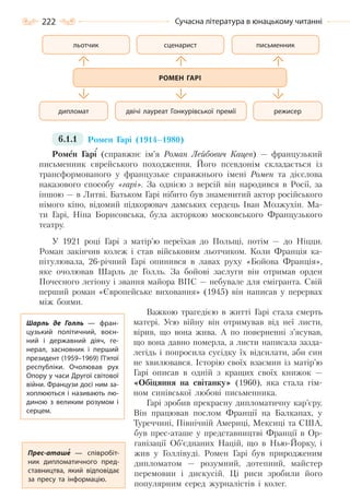 222 Сучасна література в юнацькому читанні
6.1.1 Ромен Гарі (1914–1980)
Ромен Гарі (справжнє ім’я Роман Лейбович Кацев) — французький
письменник єврейського походження. Його псевдонім складається із
трансформованого у французьке справжнього імені Ромен та дієслова
наказового способу «гарі». За однією з версій він народився в Росії, за
іншою — в Литві. Батьком Гарі нібито був знаменитий актор російського
німого кіно, відомий підкорювач дамських сердець Іван Мозжухін. Ма-
ти Гарі, Ніна Борисовська, була акторкою московського Французького
театру.
У 1921 році Гарі з матір’ю переїхав до Польщі, потім — до Ніцци.
Роман закінчив колеж і став військовим льотчиком. Коли Франція ка-
пітулювала, 26-річний Гарі опинився в лавах руху «Бойова Франція»,
яке очолював Шарль де Голль. За бойові заслуги він отримав орден
Почесного легіону і звання майора ВПС — небувале для емігранта. Свій
перший роман «Європейське виховання» (1945) він написав у перервах
між боями.
Важкою трагедією в житті Гарі стала смерть
матері. Усю війну він отримував від неї листи,
вірив, що вона жива. А по поверненні з’ясував,
що вона давно померла, а листи написала зазда-
легідь і попросила сусідку їх відсилати, аби син
не хвилювався. Історію своїх взаємин із матір’ю
Гарі описав в одній з кращих своїх книжок —
«Обіцяння на світанку» (1960), яка стала гім-
ном синівської любові письменника.
Гарі зробив прекрасну дипломатичну кар’єру.
Він працював послом Франції на Балканах, у
Туреччині, Північній Америці, Мексиці та США,
був прес-аташе у представництві Франції в Ор-
ганізації Об’єднаних Націй, що в Нью-Йорку, і
жив у Голлівуді. Ромен Гарі був природженим
дипломатом — розумний, дотепний, майстер
перемовин і дискусій. Ці риси зробили його
популярним серед журналістів і колег.
РОМЕН ГАРІ
режисер
письменник
двічі лауреат Гонкурівської преміїдипломат
сценаристльотчик
Прес-аташе  — співробіт-
ник дипломатичного пред-
ставництва, який відповідає
за пресу та інформацію.
Шарль де Голль  — фран-
цузький політичний, воєн-
ний і державний діяч, ге-
нерал, засновник і перший
президент (1959–1969) П’ятої
республіки. Очолював рух
Опору у часи Другої світової
війни. Французи досі ним за-
хоплюються і називають лю-
диною з великим розумом і
серцем.
Право для безоплатного розміщення підручника в мережі Інтернет має
Міністерство освіти і науки України http://mon.gov.ua/ та Інститут модернізації змісту освіти https://imzo.gov.ua
 