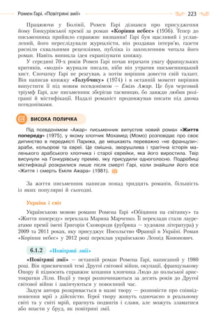 223Ромен Гарі. «Повітряні змії»
Працюючи у Болівії, Ромен Гарі дізнався про присудження
йому Гонкурівської премії за роман «Коріння небес» (1956). Тепер до
письменника прийшло справжнє визнання! Гарі був щасливий і услав-
лений, його переслідували журналісти, він роздавав інтерв’ю, газети
рясніли схвальними рецензіями, публіка із захопленням читала його
роман. Навіть виникла ідея екранізувати книжку.
У середині 70-х років Ромен Гарі почав втрачати увагу французьких
критиків, «модні» журнали писали, ніби він утратив письменницький
хист. Спочатку Гарі не реагував, а потім вирішив довести свій талант.
Він написав книжку «Голубчику» (1974) і в останній момент вирішив
випустити її під новим псевдонімом — Еміль Ажар. Це був черговий
тріумф Гарі, але письменник зберігав таємницю, бо завжди любив розі-
граші й містифікації. Надалі романіст продовжував писати під двома
псевдонімами.
Під псевдонімом «Ажар» письменник випустив новий роман «Життя
попереду» (1975), у якому хлопчик Мохамед (Момо) розповідає про своє
дитинство в передмісті Парижа, де мешкають переважно «не французи»:
араби, кольорові та євреї. Це смішна, зворушлива і трагічна історія ма-
ленького арабського хлопчика і старої єврейки, яка його виростила. Твір
висунули на Гонкурівську премію, яку присудили одноголосно. Подробиці
містифікації розкрилися лише після смерті Гарі, коли знайшли його есе
«Життя і смерть Еміля Ажара» (1981).
За життя письменник написав понад тридцять романів, більшість
із яких популярні й сьогодні.
Україна і світ
Українською мовою романи Ромена Гарі «Обіцяння на світанку» та
«Життя попереду» переклала Марина Марченко. Її переклади стали лауре-
атами премії імені Григорія Сковороди (рубрика — художня література) у
2009 та 2011 роках, яку присуджує Посольство Франції в Україні. Роман
«Коріння небес» у 2012 році переклав українською Леонід Кононович.
6.1.2 «Повітряні змії»
«Повітряні змії» — останній роман Ромена Гарі, написаний у 1980
році. Він присвячений темі Другої світової війни, окупації, французькому
Опору й підносить справжнє кохання хлопчика Людо до польської арис-
тократки Ліли. Події у творі розпочинаються за десять років до Другої
світової війни і закінчуються у повоєнний час.
Задум автора розкривається в назві твору — розповісти про співвід-
ношення мрії з дійсністю. Герої твору живуть одночасно в реальному
світі та у світі мрій, прагнуть подвигів і слави, але можуть зламатися
або впасти у бруд, як повітряні змії.
ВИСОКА ПОЛИЧКА
Право для безоплатного розміщення підручника в мережі Інтернет має
Міністерство освіти і науки України http://mon.gov.ua/ та Інститут модернізації змісту освіти https://imzo.gov.ua
 