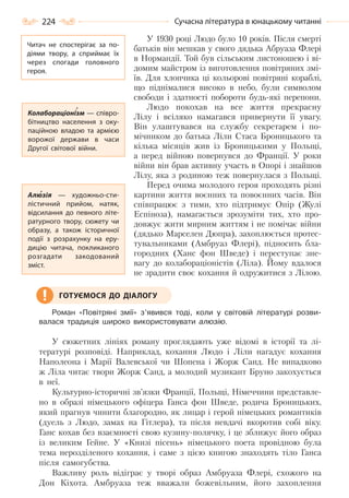 224 Сучасна література в юнацькому читанні
У 1930 році Людо було 10 років. Після смерті
батьків він мешкав у свого дядька Абруаза Флері
в Нормандії. Той був сільським листоношею і ві-
домим майстром із виготовлення повітряних змі-
їв. Для хлопчика ці кольорові повітряні кораблі,
що піднімалися високо в небо, були символом
свободи і здатності побороти будь-які перепони.
Людо покохав на все життя прекрасну
Лілу і всіляко намагався привернути її увагу.
Він улаштувався на службу секретарем і по-
мічником до батька Ліли Стаса Броницького та
кілька місяців жив із Броницькими у Польщі,
а перед війною повернувся до Франції. У роки
війни він брав активну участь в Опорі і знайшов
Лілу, яка з родиною теж повернулася з Польщі.
Перед очима молодого героя проходять різні
картини життя воєнних та повоєнних часів. Він
співпрацює з тими, хто підтримує Опір (Жулі
Еспіноза), намагається зрозуміти тих, хто про-
довжує жити мирним життям і не помічає війни
(дядько Марселен Дюпра), захоплюється протес-
тувальниками (Амбруаз Флері), підносить бла-
городних (Ханс фон Шведе) і переступає зне-
вагу до колабораціоністів (Ліла). Йому вдалося
не зрадити своє кохання й одружитися з Лілою.
Роман «Повітряні змії» з’явився тоді, коли у світовій літературі розви-
валася традиція широко використовувати алюзію.
У сюжетних лініях роману проглядають уже відомі в історії та лі-
тературі розповіді. Наприклад, кохання Людо і Ліли нагадує кохання
Наполеона і Марії Валевської чи Шопена і Жорж Санд. Не випадково
ж Ліла читає твори Жорж Санд, а молодий музикант Бруно закохується
в неї.
Культурно-історичні зв’язки Франції, Польщі, Німеччини представле-
но в образі німецького офіцера Ганса фон Шведе, родича Броницьких,
який прагнув чинити благородно, як лицар і герой німецьких романтиків
(дуель з Людо, замах на Гітлера), та після невдачі вкоротив собі віку.
Ганс кохав без взаємності свою кузину-полячку, і це зближує його образ
із великим Гейне. У «Книзі пісень» німецького поета провідною була
тема нерозділеного кохання, і саме з цією книгою знаходять тіло Ганса
після самогубства.
Важливу роль відіграє у творі образ Амбруаза Флері, схожого на
Дон Кіхота. Амбруаза теж вважали божевільним, його захоплення
ГОТУЄМОСЯ ДО ДІАЛОГУ
Читач не спостерігає за по-
діями твору, а сприймає їх
через спогади головного
героя.
Колабораціонізм — співро-
бітництво населення з оку-
паційною владою та армією
ворожої держави в часи
Другої світової війни.
Алюзія  — художньо-сти-
лістичний прийом, натяк,
відсилання до певного літе-
ратурного твору, сюжету чи
образу, а також історичної
події з розрахунку на еру-
дицію читача, покликаного
розгадати закодований
зміст.
Право для безоплатного розміщення підручника в мережі Інтернет має
Міністерство освіти і науки України http://mon.gov.ua/ та Інститут модернізації змісту освіти https://imzo.gov.ua
 