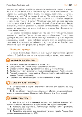 225Ромен Гарі. «Повітряні змії»
повітряними зміями подібне до поєдинків іспанського лицаря з вітряка-
ми, і до кінця життя він залишається вірним своїм переконанням. По-
вітряні змії Амбруаза Флері мають свої назви, наприклад, «Монтень»,
«Дідро», тому подібні до книжок і картин. Так майстер прагне зберіга-
ти історичну пам’ять, яка допомагає боротися і залишатися людиною.
У часи війни гуманіст і патріот Флері запускає зміїв на знак протесту
та як символ віри й надії. Не менш цікавий образ Марселена Дюпра.
Він прагне, аби його ресторан залишався острівцем миру і спокою, тому
завжди доглядає його, як Маленький принц із казки Сент-Екзюпері до-
глядає свою планету.
Гарі вважає справжніми патріотами тих, хто у боротьбі дотримується
принципів гуманізму. Про це свідчать ряд епізодів роману. Один — коли
французи видають німцям Ганса, який був союзником у їхній боротьбі
з нацизмом. Інший — коли публічно карають Лілу за колабораціонізм,
хоча вона й підмовляла загарбників та була патріоткою. Подібна дво-
плановість була вже розроблена у творах Гофмана.
Література і культура
На роман Ромена Гарі «Повітряні змії» відразу відгукнулися в різних
країнах. В Ізраїлі вистава за цим твором здобула велику популярність.
1. Розкажіть, чим вам запам’ятався Ромен Гарі.
2. Обґрунтуйте, чим твори автора захоплюють читачів.
3. Схарактеризуйте образ Другої світової війни у творах митця.
4. Поміркуйте, у чому виявляється гуманізм героїв роману «Повітряні змії».
5. Розкрийте характер героя роману «Повітряні змії», який найбільше вас
вразив. Поясніть свій вибір.
6. Сформулюйте, які літературні алюзії ви помітили у творі.
1. Об’єднайтеся в пари і підготуйте питання для дебатів на тему
«Гуманізм ХХІ ст.»
2. Об’єднайтеся у групи і розробіть проект обкладинки для українсько-
мовного видання роману «Повітряні змії». Презентуйте його в класі.
1. Дослідіть відгуки українських читачів про романи Ромена Гарі.
Поділіться своїми висновками з однокласниками (однокласницями).
2. Напишіть есе за романом Ромена Гарі «Повітряні змії» і розмістіть
його в соціальних мережах.
3. Розробіть мотиватор для активізації читання творів Ромена Гарі
вашими ровесниками (див. с. 159).
ОЦІНКИ ТА ОБГОВОРЕННЯ
ЗАВДАННЯ ДЛЯ СПІВПРАЦІ
ІНТЕРНЕТ-РЕСУРСИ
Право для безоплатного розміщення підручника в мережі Інтернет має
Міністерство освіти і науки України http://mon.gov.ua/ та Інститут модернізації змісту освіти https://imzo.gov.ua
 