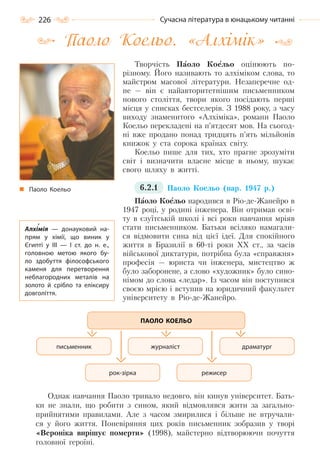 226 Сучасна література в юнацькому читанні
Паоло Коельо. «Алхімік»
Творчість Паоло Коельо оцінюють по-
різному. Його називають то алхіміком слова, то
майстром масової літератури. Незаперечне од-
не — він є найавторитетнішим письменником
нового століття, твори якого посідають перші
місця у списках бестселерів. З 1988 року, з часу
виходу знаменитого «Алхіміка», романи Паоло
Коельо перекладені на п’ятдесят мов. На сьогод-
ні вже продано понад тридцять п’ять мільйонів
книжок у ста сорока країнах світу.
Коельо пише для тих, хто прагне зрозуміти
світ і визначити власне місце в ньому, шукає
свого шляху в житті.
6.2.1 Паоло Коельо (нар. 1947 р.)
Паоло Коельо народився в Ріо-де-Жанейро в
1947 році, у родині інженера. Він отримав осві-
ту в єзуїтській школі і всі роки навчання мріяв
стати письменником. Батьки всіляко намагали-
ся відмовити сина від цієї ідеї. Для спокійного
життя в Бразилії в 60-ті роки ХХ ст., за часів
військової диктатури, потрібна була «справжня»
професія — юриста чи інженера, мистецтво ж
було заборонене, а слово «художник» було сино-
німом до слова «ледар». Із часом він поступився
своєю мрією і вступив на юридичний факультет
університету в Ріо-де-Жанейро.
Однак навчання Паоло тривало недовго, він кинув університет. Бать-
ки не знали, що робити з сином, який відмовлявся жити за загально-
прийнятими правилами. Але з часом змирилися і більше не втручали-
ся у його життя. Поневіряння цих років письменник зобразив у творі
«Вероніка вирішує померти» (1998), майстерно відтворюючи почуття
головної героїні.
ПАОЛО КОЕЛЬО
драматургжурналіст
режисер
письменник
рок-зірка
Паоло Коельо
Алхімія  — донауковий на-
прям у хімії, що виник у
Єгипті у ІІІ  — І ст. до н. е.,
головною метою якого бу-
ло здобуття філософського
каменя для перетворення
неблагородних металів на
золото й срібло та еліксиру
довголіття.
Право для безоплатного розміщення підручника в мережі Інтернет має
Міністерство освіти і науки України http://mon.gov.ua/ та Інститут модернізації змісту освіти https://imzo.gov.ua
 