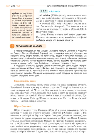 228 Сучасна література в юнацькому читанні
6.2.2 «Алхімік»
«Алхімік» (1988) дотепер залишається книж-
кою, яка найуспішніше продавалася в Бразилії.
За це її згадують у Книзі рекордів Гіннеса.
У вересні 1993 року «Алхімік» очолив спи-
сок бестселерів Австралії. Так почалося схо-
дження за списком бестселерів у Франції, США,
Німеччині тощо.
Паоло Коельо називає свої твори романами.
Критики визначають жанр «Алхіміка» як філо-
софську казку або роман-притчу.
У творі розповідається про мандри молодого пастуха Сантьяго з Андалусії
до Єгипту. Він, як біблійний блудний син, подорожує світом і з’ясовує, що
обіцяний йому скарб лежить на тому місці, звідки й почалися мандри. За
час подорожі герой набув життєвого досвіду, потрапив у небезпеку, знайшов
справжнє Кохання, пізнав Всесвітню Мову, багато зрозумів про самого себе
та світ у цілому, тобто став Алхіміком, і, нарешті, отримав гроші.
У подорожі Сантьяго зустрів багато важливих для себе людей. Напри-
клад, вродливу арабську жінку Фатіму, яка пояснила, як важливо дослуха-
тися до свого серця. Або самотнього алхіміка, який розповів про власний
шлях пошуку скарбів. Або царя Мелхіседека, який розкрив, як важливо для
людини слідувати своїй долі.
Символічність твору
Зрозуміти символіку твору дуже легко, бо вона розкриває сутність
Всесвітньої істини, про яку «забуло» людство. У творі ця істина прихо-
дить до героя уві сні. Через сон Бог посилає людині знаки, розгадавши
які, вона зрозуміє Істину, віднайде свій шлях у житті та виконає важливу
місію: навчиться Алхімії Життя, тобто життя в гармонії зі світом. До-
помогти їй зможе Еліксир Життя — знання про Світ та Філософський
Камінь — досвід, історія людства.
Образ Сантьяго
Образ головного героя Сантьяго зібраний з різних персонажів. Ім’я та
характер у нього від старого рибалки Гемінґвея («Старий і море»). Він
навчався в семінарії, як Жульєн Сорель Стендаля («Червоне і чорне»), по-
дорожував із трьома старовинними золотими, як Крихітка Цахес Гофмана
з трьома золотими волосинами. Мандри та пригоди Сантьяго асоціюють-
ся і з «Одіссеєю» Гомера. Як герой давньогрецької поеми, він проходить
своє магічне коло, упорядковує власне життя, знаходить скарби саме там,
звідки розпочалася його подорож. Про те, що основу повісті про мандри
взято зі збірки «Тисяча й одна ніч», Коельо сам нагадав у книзі «Заїр».
Притча  — твір із по-
вчанням в алегоричній
формі. Притча є одним
із засобів вираження
морально-філософ-
ських суджень автора
і часто використову-
ється з метою прямої
настанови читача в
питаннях людської й
суспільної поведінки.
ГОТУЄМОСЯ ДО ДІАЛОГУ
Право для безоплатного розміщення підручника в мережі Інтернет має
Міністерство освіти і науки України http://mon.gov.ua/ та Інститут модернізації змісту освіти https://imzo.gov.ua
 