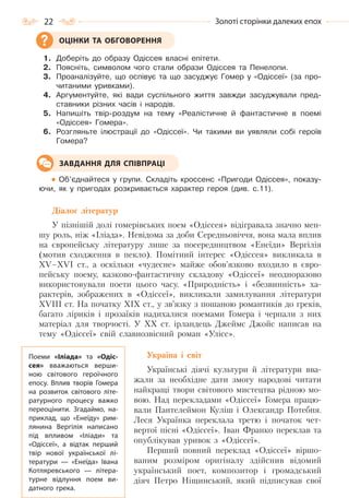 22 Золоті сторінки далеких епох
1. Доберіть до образу Одіссея власні епітети.
2. Поясніть, символом чого стали образи Одіссея та Пенелопи.
3. Проаналізуйте, що оспівує та що засуджує Гомер у «Одіссеї» (за про-
читаними уривками).
4. Аргументуйте, які вади суспільного життя завжди засуджували пред-
ставники різних часів і народів.
5. Напишіть твір-роздум на тему «Реалістичне й фантастичне в поемі
«Одіссея» Гомера».
6. Розгляньте ілюстрації до «Одіссеї». Чи такими ви уявляли собі героїв
Гомера?
Об’єднайтеся у групи. Складіть кроссенс «Пригоди Одіссея», показу-
ючи, як у пригодах розкривається характер героя (див. с.11).
Діалог літератур
У пізнішій долі гомерівських поем «Одіссея» відігравала значно мен-
шу роль, ніж «Іліада». Невідома за доби Середньовіччя, вона мала вплив
на європейську літературу лише за посередництвом «Енеїди» Вергілія
(мотив сходження в пекло). Помітний інтерес «Одіссея» викликала в
XV–XVI ст., а оскільки «чудесне» майже обов’язково входило в євро-
пейську поему, казково-фантастичну складову «Одіссеї» неодноразово
використовували поети цього часу. «Природність» і «безвинність» ха-
рактерів, зображених в «Одіссеї», викликали замилування літератури
XVIII ст. На початку XIX ст., у зв’язку з пошаною романтиків до греків,
багато ліриків і прозаїків надихалися поемами Гомера і черпали з них
матеріал для творчості. У ХХ ст. ірландець Джеймс Джойс написав на
тему «Одіссеї» свій славнозвісний роман «Улісс».
Україна і світ
Українські діячі культури й літератури вва-
жали за необхідне дати змогу народові читати
найкращі твори світового мистецтва рідною мо-
вою. Над перекладами «Одіссеї» Гомера працю-
вали Пантелеймон Куліш і Олександр Потебня.
Леся Українка переклала третю і початок чет-
вертої пісні «Одіссеї». Іван Франко переклав та
опублікував уривок з «Одіссеї».
Перший повний переклад «Одіссеї» віршо-
ваним розміром оригіналу здійснив відомий
український поет, композитор і громадський
діяч Петро Ніщинський, який підписував свої
ОЦІНКИ ТА ОБГОВОРЕННЯ
ЗАВДАННЯ ДЛЯ СПІВПРАЦІ
Поеми «Іліада» та «Одіс-
сея» вважаються верши-
ною світового героїчного
епосу. Вплив творів Гомера
на розвиток світового літе-
ратурного процесу важко
переоцінити. Згадаймо, на-
приклад, що «Енеїду» рим-
лянина Вергілія написано
під впливом «Іліади» та
«Одіссеї», а відтак перший
твір нової української лі-
тератури  — «Енеїда» Івана
Котляревського  — літера-
турне відлуння поем ви-
датного грека.
Право для безоплатного розміщення підручника в мережі Інтернет має
Міністерство освіти і науки України http://mon.gov.ua/ та Інститут модернізації змісту освіти https://imzo.gov.ua
 