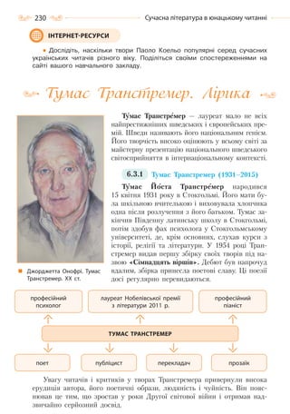 230 Сучасна література в юнацькому читанні
Дослідіть, наскільки твори Паоло Коельо популярні серед сучасних
українських читачів різного віку. Поділіться своїми спостереженнями на
сайті вашого навчального закладу.
Тумас Транстремер. Лірика
Тумас Транстремер — лауреат мало не всіх
найпрестижніших шведських і європейських пре-
мій. Шведи називають його національним генієм.
Його творчість високо оцінюють у всьому світі за
майстерну презентацію національного шведського
світосприйняття в інтернаціональному контексті.
6.3.1 Тумас Транстремер (1931–2015)
Тумас Йоста Транстремер народився
15 квітня 1931 року в Стокгольмі. Його мати бу-
ла шкільною вчителькою і виховувала хлопчика
одна після розлучення з його батьком. Тумас за-
кінчив Південну латинську школу в Стокгольмі,
потім здобув фах психолога у Стокгольмському
університеті, де, крім основних, слухав курси з
історії, релігії та літератури. У 1954 році Тран-
стремер видав першу збірку своїх творів під на-
звою «Сімнадцять віршів». Дебют був напрочуд
вдалим, збірка принесла поетові славу. Ці поезії
досі регулярно перевидаються.
Увагу читачів і критиків у творах Транстремера привернули висока
ерудиція автора, його поетичні образи, людяність і чуйність. Він пояс-
нював це тим, що зростав у роки Другої світової війни і отримав над-
звичайно серйозний досвід.
ІНТЕРНЕТ-РЕСУРСИ
Джорджетта Онофрі. Тумас
Транстремер. ХХ ст.
професійний
психолог
професійний
піаніст
прозаїкперекладачпубліцистпоет
лауреат Нобелівської премії
з літератури 2011 р.
ТУМАС ТРАНСТРЕМЕР
Право для безоплатного розміщення підручника в мережі Інтернет має
Міністерство освіти і науки України http://mon.gov.ua/ та Інститут модернізації змісту освіти https://imzo.gov.ua
 