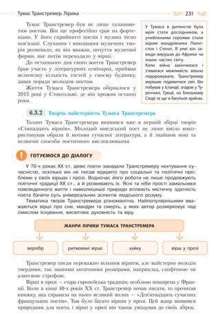 231Тумас Транстремер. Лірика
Тумас Транстремер був не лише таланови-
тим поетом. Він ще професійно грав на форте-
піано. У його сприйнятті поезія і музика тісно
пов’язані. Слухання і виконання музичних тво-
рів розвивало, як він вважав, почуття музичної
форми, яке потім переходило у вірші.
До останнього дня свого життя Транстремер
брав участь у літературних семінарах, приймав
величезну кількість гостей у своєму будинку,
давав поради молодим поетам.
Життя Тумаса Транстремера обірвалося у
2015 році у Стокгольмі, де він прожив останні
роки.
6.3.2 Творча майстерність Тумаса Транстремера
Талант Тумаса Транстремера виявився вже в першій збірці творів
«Сімнадцять віршів». Молодий шведський поет не лише вміло вико-
ристовував образи й мотиви сучасної літератури, а й знайшов нові та
незвичні способи поетичного висловлювання.
У 70-х роках ХХ ст. деякі поети закидали Транстремеру нехтування су-
часністю, оскільки він не писав відкрито про соціальні та політичні про-
блеми у своїх віршах і прозі. Водночас його роботи не лише продовжують
поетичні традиції ХХ ст., а й розвивають їх. Ясні та ніби прості замальовки
повсякденного життя і навколишньої природи втілюють містичну здатність
поета бачити суть універсальних аспектів людського розуму.
Тематика творів Транстремера різноманітна. Найпопулярнішими вва-
жаються вірші про сни, мандри та смерть, у яких автор розмірковує над
смислом існування, висвітлює духовність та віру.
Транстремер писав переважно вільним віршем, але майстерно володів
твердими, так званими античними розмірами, наприклад, сапфічною чи
алкеєвою строфою.
Вірші в прозі — стара європейська традиція, особливо поширена у Фран-
ції. Коли в кінці 40-х років ХХ ст. Транстремер почав писати, то прочитав
книжку, яка справила на нього великий вплив — «Дев’ятнадцять сучасних
французьких поетів». Там було багато віршів у прозі. Цей жанр виявився
природним для поета, і вірші у прозі він також уміщував до своїх збірок.
ГОТУЄМОСЯ ДО ДІАЛОГУ
вірш у прозіхайкуритмовані віршіверлібр
ЖАНРИ ЛІРИКИ ТУМАСА ТРАНСТРЕМЕРА
У Тумаса в дитинстві була
мрія стати дослідником, а
улюбленими героями стали
відомі мандрівники Лівінг-
стон і Стенлі. В  уяві він за-
вжди вирушав до Африки чи
інших частин світу.
Коли війна закінчилася і
з’явилася можливість вільно
подорожувати, Транстремер
вирішив подивитися світ. Він
побував у Ісландії, згодом у Ту-
реччині, Греції, на Близькому
Сході та ще в багатьох країнах.
Право для безоплатного розміщення підручника в мережі Інтернет має
Міністерство освіти і науки України http://mon.gov.ua/ та Інститут модернізації змісту освіти https://imzo.gov.ua
 