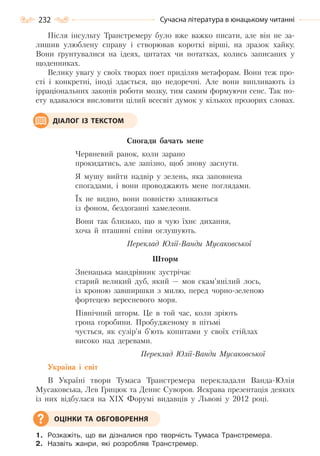 232 Сучасна література в юнацькому читанні
Після інсульту Транстремеру було вже важко писати, але він не за-
лишив улюблену справу і створював короткі вірші, на зразок хайку.
Вони ґрунтувалися на ідеях, цитатах чи нотатках, колись записаних у
щоденниках.
Велику увагу у своїх творах поет приділяв метафорам. Вони теж про-
сті і конкретні, іноді здається, що недоречні. Але вони випливають із
ірраціональних законів роботи мозку, тим самим формуючи сенс. Так по-
ету вдавалося висловити цілий всесвіт думок у кількох прозорих словах.
Спогади бачать мене
Червневий ранок, коли зарано
прокидатись, але запізно, щоб знову заснути.
Я мушу вийти надвір у зелень, яка заповнена
спогадами, і вони проводжають мене поглядами.
Їх не видно, вони повністю зливаються
із фоном, бездоганні хамелеони.
Вони так близько, що я чую їхнє дихання,
хоча й пташині співи оглушують.
Переклад Юлії-Ванди Мусаковської
Шторм
Зненацька мандрівник зустрічає
старий великий дуб, який — мов скам’янілий лось,
із кроною завширшки з милю, перед чорно-зеленою
фортецею вересневого моря.
Північний шторм. Це в той час, коли зріють
грона горобини. Пробудженому в пітьмі
чується, як сузір’я б’ють копитами у своїх стійлах
високо над деревами.
Переклад Юлії-Ванди Мусаковської
Україна і світ
В Україні твори Тумаса Транстремера перекладали Ванда-Юлія
Мусаковська, Лев Грицюк та Денис Суворов. Яскрава презентація деяких
із них відбулася на XIX Форумі видавців у Львові у 2012 році.
1. Розкажіть, що ви дізналися про творчість Тумаса Транстремера.
2. Назвіть жанри, які розробляв Транстремер.
ДІАЛОГ ІЗ ТЕКСТОМ
ОЦІНКИ ТА ОБГОВОРЕННЯ
Право для безоплатного розміщення підручника в мережі Інтернет має
Міністерство освіти і науки України http://mon.gov.ua/ та Інститут модернізації змісту освіти https://imzo.gov.ua
 