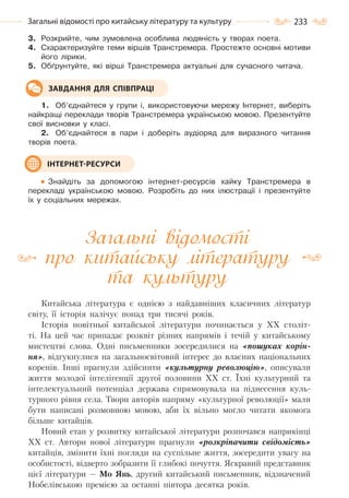 233Загальні відомості про китайську літературу та культуру
3. Розкрийте, чим зумовлена особлива людяність у творах поета.
4. Схарактеризуйте теми віршів Транстремера. Простежте основні мотиви
його лірики.
5. Обґрунтуйте, які вірші Транстремера актуальні для сучасного читача.
1. Об’єднайтеся у групи і, використовуючи мережу Інтернет, виберіть
найкращі переклади творів Транстремера українською мовою. Презентуйте
свої висновки у класі.
2. Об’єднайтеся в пари і доберіть аудіоряд для виразного читання
творів поета.
Знайдіть за допомогою інтернет-ресурсів хайку Транстремера в
перекладі українською мовою. Розробіть до них ілюстрації і презентуйте
їх у соціальних мережах.
Загальні відомості
про китайську літературу
та культуру
Китайська література є однією з найдавніших класичних літератур
світу, її історія налічує понад три тисячі років.
Історія новітньої китайської літератури починається у ХХ століт-
ті. На цей час припадає розквіт різних напрямів і течій у китайському
мистецтві слова. Одні письменники зосередилися на «пошуках корін-
ня», відгукнулися на загальносвітовий інтерес до власних національних
коренів. Інші прагнули здійснити «культурну революцію», описували
життя молодої інтелігенції другої половини ХХ ст. Їхні культурний та
інтелектуальний потенціал держава спрямовувала на піднесення куль-
турного рівня села. Твори авторів напряму «культурної революції» мали
бути написані розмовною мовою, аби їх вільно могло читати якомога
більше китайців.
Новий етап у розвитку китайської літератури розпочався наприкінці
ХХ ст. Автори нової літератури прагнули «розкріпачити свідомість»
китайців, змінити їхні погляди на суспільне життя, зосередити увагу на
особистості, відверто зобразити її глибокі почуття. Яскравий представник
цієї літератури — Мо Янь, другий китайський письменник, відзначений
Нобелівською премією за останні півтора десятка років.
ЗАВДАННЯ ДЛЯ СПІВПРАЦІ
ІНТЕРНЕТ-РЕСУРСИ
Право для безоплатного розміщення підручника в мережі Інтернет має
Міністерство освіти і науки України http://mon.gov.ua/ та Інститут модернізації змісту освіти https://imzo.gov.ua
 