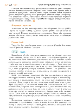 236 Сучасна література в юнацькому читанні
У творах письменника події розгортаються повільно, увага зосеред-
жується на міжособистісних стосунках. Мова творів легка, проста, жива й
динамічна. Доступність і легкість стилю творів, численні описи, портретні
деталі, побутові подробиці повно реалізують бажання автора «розкріпачу-
вати свідомість» читачів, відтворюючи особливості психологічної й чуттєвої
поведінки людини. Мову і стиль творів Мо Яня нерідко співвідносять із за-
хідною оповідною манерою.
Література і культура
За творами Мо Яня знято художні фільми «Червоний ґаолян» (1987),
«Щастя на годину» (2000), «Дівчина Нуань» (2003). Він сам писав до
них сценарії. Книжки письменника перекладено більш ніж десятьма
мовами: німецькою, французькою, норвезькою, шведською, англійською,
українською тощо.
Україна і світ
Твори Мо Яня українською мовою перекладали Євгенія Красикова,
Надія Кірносова, Мар’яна Савченко.
6.4.2 «Геній»
В оповіданні «Геній» ідеться про талановитого китайського хлопчика,
якому заздрили у школі, але він, коли виріс і став поважним ученим, зу-
мів переконати своїх колишніх однокласників, що наука важлива в житті
людини. Автор натякає на хворобу свого геніального героя, але вводить
у твір тезу про те, що найважливіше у житті людини — бути корисною
для інших, навіть якщо вони про те не просять. Обов’язково настане
час, і вони зрозуміють, почнуть поважати, оцінять. Для реалізації мети
кожному потрібно вчитися. Але вчать людину не лише університети, а
й земля, на якій вона живе.
Геній з однойменного оповідання Мо Яня для дослідження природи
землетрусів починає вчитися у землі — вирощує кавуни й порівнює бу-
дову кавуна із влаштуванням Землі, і на основі цього порівняння йому
вдається сформулювати наукову концепцію запобігання землетрусам.
Герой підсумовує: «Стати вченим важче, ніж стати селянином, щоб ста-
ти селянином, потрібна лише богатирська сила, щоб проливати піт, але,
закінчивши роботу, можна бігти до ріки, стрибати у воду і купатися,
лежати на протязі під навісом для спочинку і спати, адже це і є людське
щастя. Однак коли ми на прохолодному вітерці спимо під навісом, уче-
ний у глибоких роздумах продовжує стояти навколішки на кавуновому
полі…»
Письменник торкається глибинних життєвих орієнтацій людини,
пов’язаних із переможною хвилею пізнання істини. Він змальовує ха-
рактер із «народного потоку» — Цзян Дачжі, мислителя-самородка, який
мріяв урятувати людство і домігся свого.
Право для безоплатного розміщення підручника в мережі Інтернет має
Міністерство освіти і науки України http://mon.gov.ua/ та Інститут модернізації змісту освіти https://imzo.gov.ua
 