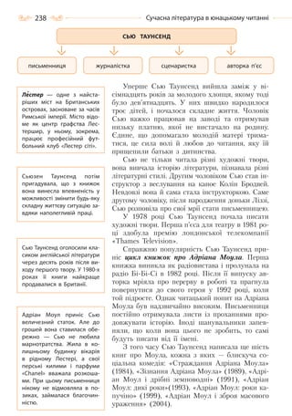 238 Сучасна література в юнацькому читанні
Уперше Сью Таунсенд вийшла заміж у ві-
сімнадцять років за молодого хлопця, якому тоді
було дев’ятнадцять. У них швидко народилося
троє дітей, і почалося складне життя. Чоловік
Сью важко працював на заводі та отримував
низьку платню, якої не вистачало на родину.
Єдине, що допомагало молодій матері трима-
тися, це сила волі й любов до читання, яку їй
прищепили батьки з дитинства.
Сью не тільки читала різні художні твори,
вона вивчала історію літератури, пізнавала різні
літературні стилі. Другим чоловіком Сью став ін-
структор з веслування на каное Колін Бродвей.
Невдовзі вона й сама стала інструкторкою. Саме
другому чоловіку, після народження доньки Ліззі,
Сью розповіла про свої мрії стати письменницею.
У 1978 році Сью Таунсенд почала писати
художні твори. Перша п’єса для театру в 1981 ро-
ці здобула премію лондонської телекомпанії
«Thames Television».
Справжню популярність Сью Таунсенд при-
ніс цикл книжок про Адріана Моула. Перша
книжка виникла як радіовистава і пролунала на
радіо Бі-Бі-Сі в 1982 році. Після її випуску ав-
торка мріяла про перерву в роботі та прагнула
повернутися до свого героя у 1992 році, коли
той підросте. Однак читацький попит на Адріана
Моула був надзвичайно високим. Письменниця
постійно отримувала листи із проханнями про-
довжувати історію. Іноді шанувальники запев-
няли, що коли вона цього не зробить, то самі
будуть писати від її імені.
З того часу Сью Таунсенд написала ще шість
книг про Моула, кожна з яких — блискуча со-
ціальна комедія: «Страждання Адріана Моула»
(1984), «Зізнання Адріана Моула» (1989), «Адрі-
ан Моул і дрібні земноводні» (1991), «Адріан
Моул: дикі роки»(1993), «Адріан Моул: роки ка-
пучіно» (1999), «Адріан Моул і зброя масового
ураження» (2004).
сценаристка авторка п’єсжурналісткаписьменниця
СЬЮ ТАУНСЕНД
Лестер  — одне з найста-
ріших міст на Британських
островах, засноване за часів
Римської імперії. Місто відо-
ме як центр графства Лес-
тершир, у ньому, зокрема,
працює професійний фут-
больний клуб «Лестер сіті».
Сьюзен Таунсенд потім
пригадувала, що з книжок
вона винесла впевненість у
можливості змінити будь-яку
складну життєву ситуацію за-
вдяки наполегливій праці.
Сью Таунсенд оголосили кла-
сиком англійської літератури
через десять років після ви-
ходу першого твору. У 1980-х
роках її книги найкраще
продавалися в Британії.
Адріан Моул приніс Сью
величезний статок. Але до
грошей вона ставилася обе-
режно  — Сью не любила
марнотратства. Жила в ко-
лишньому будинку вікарія
в рідному Лестері, а свої
перські килими і парфуми
«Chanel» вважала розкоша-
ми. При цьому письменниця
нікому не відмовляла в по-
зиках, займалася благочин-
ністю.
Право для безоплатного розміщення підручника в мережі Інтернет має
Міністерство освіти і науки України http://mon.gov.ua/ та Інститут модернізації змісту освіти https://imzo.gov.ua
 