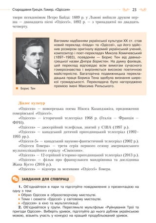 23Стародавня Греція. Гомер. «Одіссея»
твори псевдонімом Петро Байда: 1889 р. у Львові вийшли друком пер-
ша — дванадцята пісні «Одіссеї», 1892 р. — з тринадцятої по двадцять
четверту.
Вагомим надбанням української культури ХХ ст. став
новий переклад «Іліади» та «Одіссеї», що його здійс-
нив розміром оригіналу відомий український учений,
композитор і поет-перекладач Микола Хомичевський
(1897–1983), псевдонім — Борис Тен від давньо-
грецької назви Дніпра Бористен. На думку фахівців,
цей переклад відповідає всім вимогам сучасного
гомерознавства і вирізняється високою поетичною
майстерністю. Багаторічна подвижницька перекла-
дацька праця Бориса Тена здобула визнання широ-
кої громадськості. Перекладача було нагороджено
премією імені Максима Рильського.
Борис Тен
Діалог культур
«Одіссея» — новогрецька поема Нікоса Казандзакіса, продовження
гомерівської «Одіссеї».
«Одіссея» — історичний телесеріал 1968 р. (Італія — Франція —
ФРН).
«Одіссея» — двосерійний телефільм, знятий у США (1997 р.).
«Одіссея» — канадський дитячий пригодницький телесеріал (1992–
1995 рр.).
«Одіссея-5» — канадський науково-фантастичний телесеріал (2002 р.).
«Одіссея Гомера» — третя серія першого сезону американського
мультиплікаційного серіалу «Сімпсони».
«Одіссея» — 12-серійний історико-пригодницький телесеріал (2013 р.).
«Одіссея» — фільм про французького мандрівника та дослідника
Жана Кусто (2016 р.).
«Одіссея» — відеогра за мотивами «Одіссеї» Гомера.
1. Об’єднайтеся в пари та підготуйте повідомлення з презентацією на
одну з тем:
Образ Одіссея в образотворчому мистецтві.
Теми і сюжети «Одіссеї» у світовому мистецтві.
«Одіссея» в кіно та мультиплікації.
2. Об’єднайтеся у групи. Перегляньте мультфільм «Руйнування Трої та
пригоди Одіссея». Виберіть уривок, підготуйте до нього дубляж українською
мовою, візьміть участь у конкурсі на кращий продубльований уривок.
ЗАВДАННЯ ДЛЯ СПІВПРАЦІ
Право для безоплатного розміщення підручника в мережі Інтернет має
Міністерство освіти і науки України http://mon.gov.ua/ та Інститут модернізації змісту освіти https://imzo.gov.ua
 