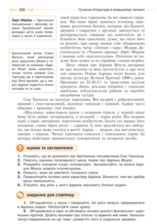 240 Сучасна література в юнацькому читанні
герой видається справжнім, бо все навколо справ-
жнє. Він пише вірші, дивиться телевізор, пере-
живає розлучення батьків, потерпає від бідності,
дружить і свариться з друзями, закохується та
розчаровується, страждає від комплексів, як і
більшість його однолітків, думає, що ніхто його
не розуміє, при цьому вважає себе обдарованою
особистістю, читає «Злочин і кару» Федора До-
стоєвського та «Чорного принца» Айріс Мердок
і називає себе «інтелектуалом». Оточення не по-
діляє його думки та не сприймає хлопця всерйоз.
Цикл творів про Адріана Моула насправді
не про підлітка та його життя-буття, а про весь
світ навколо. Очима Адріана читач бачить усю
масову культуру Великої Британії 1980-х років.
Програми на Бі-Бі-Сі та трансляція весілля
принцеси Діани, реклама вітамінів і соціальні
проблеми, неблагополучні райони та партійні
вподобання сусідів.
Сью Таунсенд не ідеалізує персонажа. Він мудрий і доброзичливий,
цікавий і спостережливий, водночас смішний і наївний. Адріан часто
обманює і приховує свої вчинки
«Моуліана» дорослішала разом з головним героєм: у першій книзі
йому було майже чотирнадцять, в останній — сорок років. Він подавав
надії, а виріс звичайною, пересічною особистістю, багато хто вважає його
невдахою, єдина зброя якого — сарказм. Із ним трапляється все найгір-
ше, що тільки може статися в житті. Адріан — людина, яка поступається,
програє і втрачає. Читачі одночасно сміються і співчувають герою, бо
авторка майстерно використовує гумористичні та сатиричні засоби.
1. Розкажіть, що ви дізналися про британську письменницю Сью Таунсенд.
2. Поясніть причину популярності циклу творів про Адріана Моула.
3. Розкрийте значення слова «інтелектуал». Аргументуйте, чи можна Адрі-
ана Моула назвати інтелектуалом.
4. Опишіть, яким ви уявляєте головного героя.
5. Проаналізуйте основні риси характеру Адріана. Визначте, чим він здобув
вашу прихильність.
6. З’ясуйте, яку роль у житті Адріана відіграють близькі родичі.
1. Об’єднайтеся у групи і поміркуйте, які риси можуть сформуватися
в Адріана надалі. Обґрунтуйте свою думку.
2. Об’єднайтеся в пари та обговоріть основні цінності британських і укра-
їнських підлітків. Зробіть висновки про спільне та відмінне між ними. Напишіть
твітер-повідомлення на цю тему і розмістіть його в соціальних мережах.
ОЦІНКИ ТА ОБГОВОРЕННЯ
ЗАВДАННЯ ДЛЯ СПІВПРАЦІ
Айріс Мердок — британська
письменниця і філософ, ла-
уреат Букерівської премії,
рекордні шість разів потра-
пляла у число її номінантів.
Британський актор Стівен
Манган, який виконував
роль дорослого Моула у те-
левиставі за книжкою «Адрі-
ан Моул: роки капучіно»,
почав читати книжки Сью
Таунсенд ще в підлітковому
віці. Його вразило, що у тво-
рах відразу подається кілька
поглядів на те саме.
Право для безоплатного розміщення підручника в мережі Інтернет має
Міністерство освіти і науки України http://mon.gov.ua/ та Інститут модернізації змісту освіти https://imzo.gov.ua
 