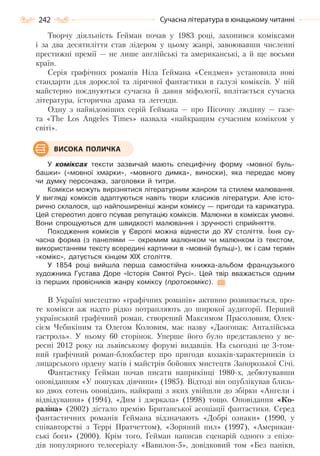 242 Сучасна література в юнацькому читанні
Творчу діяльність Ґейман почав у 1983 році, захопився коміксами
і за два десятиліття став лідером у цьому жанрі, завоювавши численні
престижні премії — не лише англійські та американські, а й ще восьми
країн.
Серія графічних романів Ніла Ґеймана «Сендмен» установила нові
стандарти для дорослої та ліричної фантастики в галузі коміксів. У ній
майстерно поєднуються сучасна й давня міфології, вплітається сучасна
література, історична драма та легенди.
Одну з найвідоміших серій Ґеймана — про Пісочну людину — газе-
та «The Los Angeles Times» назвала «найкращим сучасним коміксом у
світі».
У коміксах тексти зазвичай мають специфічну форму «мовної буль-
башки» («мовної хмарки», «мовного димка», виноски), яка передає мову
чи думку персонажа, заголовки й титри.
Комікси можуть вирізнятися літературним жанром та стилем малювання.
У вигляді коміксів адаптуються навіть твори класиків літератури. Але істо-
рично склалося, що найпоширеніші жанри коміксу — пригоди та карикатура.
Цей стереотип довго псував репутацію коміксів. Малюнки в коміксах умовні.
Вони спрощуються для швидкості малювання і зручності сприйняття.
Походження коміксів у Європі можна віднести до ХV століття. Їхня су-
часна форма (з панелями — окремим малюнком чи малюнком із текстом,
використанням тексту всередині картинки в «мовній бульці»), як і сам термін
«комікс», датується кінцем ХІХ століття.
У 1854 році вийшла перша самостійна книжка-альбом французького
художника Густава Доре «Історія Святої Русі». Цей твір вважається одним
із перших провісників жанру коміксу (протокомікс).
В Україні мистецтво «графічних романів» активно розвивається, про-
те комікси аж надто рідко потрапляють до широкої аудиторії. Перший
український графічний роман, створений Максимом Прасоловим, Олек-
сієм Чебикіним та Олегом Коловим, має назву «Даогопак: Анталійська
гастроль». У ньому 60 сторінок. Уперше його було представлено у ве-
ресні 2012 року на львівському форумі видавців. На сьогодні це 3-том-
ний графічний роман-блокбастер про пригоди козаків-характерників із
лицарського ордену магів і майстрів бойових мистецтв Запорозької Січі.
Фантастику Ґейман почав писати наприкінці 1980-х, дебютувавши
оповіданням «У пошуках дівчини» (1985). Відтоді він опублікував близь-
ко двох сотень оповідань, найкращі з яких увійшли до збірки «Ангели і
відвідування» (1994), «Дим і дзеркала» (1998) тощо. Оповідання «Ко-
раліна» (2002) дістало премію Британської асоціації фантастики. Серед
фантастичних романів Ґеймана відзначають «Добрі ознаки» (1990, у
співавторстві з Террі Пратчеттом), «Зоряний пил» (1997), «Американ-
ські боги» (2000). Крім того, Ґейман написав сценарій одного з епізо-
дів популярного телесеріалу «Вавилон-5», довідковий том «Без паніки,
ВИСОКА ПОЛИЧКА
Право для безоплатного розміщення підручника в мережі Інтернет має
Міністерство освіти і науки України http://mon.gov.ua/ та Інститут модернізації змісту освіти https://imzo.gov.ua
 