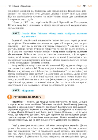 243Ніл Ґейман. «Кораліна»
офіційний довідник по Путівнику для мандрівників Галактикою авто-
стопом» до популярної серії Дугласа Адамса і низку книг для дітей.
Ще він захоплюється музикою та пише тексти пісень для англійських
і американських гуртів.
Ґейман у 1992 році переїхав із Великої Британії до Сполучених
Штатів, тому його називають не тільки англійським, а й американським
письменником.
6.6.2 Лекція Ніла Ґеймана «Чому наше майбутнє залежить
від читання»
Видатний англійський письменник часто виступає перед різними
аудиторіями. Книголюбам він розповідає про свої твори, студентам уні-
верситету — про те, як писати популярну літературу. А для тих, хто не
розуміє, навіщо читати художню літературу та яка від цього користь, у
2012 році він прочитав чудову лекцію «Чому наше майбутнє залежить
від читання». Ґейман виступав не лише як письменник, а й як грома-
дянин, який прагне «дати всім рівні шанси в житті й допомогти стати
впевненими та зацікавленими читачами». Лекція вразила багатьох людей,
її було перекладено багатьма мовами.
Чому майбутнє світу залежить від читання? Що художня література
дає людям і як змінює їх? Чому паперові книжки ніколи не зникнуть?
Навіщо в сучасному світі бібліотеки та бібліотекарі? Як звичайна уява
здатна покращити наше життя? Які обов’язки ми, дорослі, маємо перед
дітьми та світом? На ці та інші важливі запитання можна знайти від-
повіді в лекції письменника, де чітко формулюються думки, наводяться
переконливі аргументи та життєві факти. До того ж лекція прекрасно
ілюстрована і «не відпускає» читача до останнього речення.
6.6.3 «Кораліна»
«Корал³на» — повість, що поєднує жанри фантастики та жахів. Це одна
з перших казок, написана Нілом Ґейманом для дітей. Англійському фантасту
вдалося в казковій повісті створити особливий фантастичний світ, цікавий і
страшний водночас. Помітно, що письменник орієнтувався на славнозвіс-
ні казки Льюїса Керролла про Алісу. Його героїня Кораліна — це сучасна
Аліса, що потрапила до казки. Хоча для Кораліни все завершується добре,
пригоди змушують її переоцінити свою родину і більше полюбити батьків.
Ґейман переконує, що на світі немає нічого, дорожчого за родину.
Події у творі розпочинаються тоді, коли десятирічна Кораліна Джонс
разом з батьками переїхала жити до старого будинку. Батьки дівчинки
весь час працювали, тому їй доводилося самій шукати, чим заповнити
свій час. Одного разу Кораліна знайшла замкнені двері в кімнаті на ниж-
ньому поверсі. Відімкнувши їх, вона натрапила на замурований прохід.
ГОТУЄМОСЯ ДО ДІАЛОГУ
Право для безоплатного розміщення підручника в мережі Інтернет має
Міністерство освіти і науки України http://mon.gov.ua/ та Інститут модернізації змісту освіти https://imzo.gov.ua
 