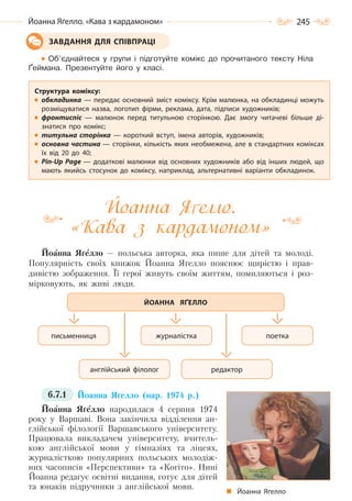 245Йоанна Яґелло. «Кава з кардамоном»
Об’єднайтеся у групи і підготуйте комікс до прочитаного тексту Ніла
Ґеймана. Презентуйте його у класі.
Йоанна Я елло.
«Кава з кардамоном»
Йоанна Яґелло — польська авторка, яка пише для дітей та молоді.
Популярність своїх книжок Йоанна Яґелло пояснює щирістю і прав-
дивістю зображення. Її герої живуть своїм життям, помиляються і роз-
мірковують, як живі люди.
6.7.1 Йоанна Яґелло (нар. 1974 р.)
Йоанна Яґелло народилася 4 серпня 1974
року у Варшаві. Вона закінчила відділення ан-
глійської філології Варшавського університету.
Працювала викладачем університету, вчитель-
кою англійської мови у гімназіях та ліцеях,
журналісткою популярних польських молодіж-
них часописів «Перспективи» та «Когіто». Нині
Йоанна редагує освітні видання, готує для дітей
та юнаків підручники з англійської мови.
ЗАВДАННЯ ДЛЯ СПІВПРАЦІ
Структура коміксу:
обкладинка — передає основний зміст коміксу. Крім малюнка, на обкладинці можуть
розміщуватися назва, логотип фірми, реклама, дата, підписи художників;
фронтиспіс  — малюнок перед титульною сторінкою. Дає змогу читачеві більше ді-
знатися про комікс;
титульна сторінка  — короткий вступ, імена авторів, художників;
основна частина — сторінки, кількість яких необмежена, але в стандартних коміксах
їх від 20 до 40;
Pin-Up Page — додаткові малюнки від основних художників або від інших людей, що
мають якийсь стосунок до коміксу, наприклад, альтернативні варіанти обкладинок.
поетка
редактор
журналістка
англійський філолог
письменниця
ЙОАННА ЯҐЕЛЛО
Йоанна Яґелло
Право для безоплатного розміщення підручника в мережі Інтернет має
Міністерство освіти і науки України http://mon.gov.ua/ та Інститут модернізації змісту освіти https://imzo.gov.ua
 