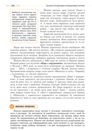 246 Сучасна література в юнацькому читанні
Йоанна виховує двох доньок. Разом з
ними вона читала твори сучасної дитячої
літератури: усі томи «Гаррі Поттера», пер-
ший том «Сутінків», «Ігри смерті» Сьюзен
Коллінз тощо. Здебільшого це було фенте-
зі. З часом вона вирішила сама написати
для них молодіжний соціально-побутовий
роман — про життя, про любов, про про-
блеми сучасної молоді.
Дорослій письменниці було досить важ-
ко писати для дітей та молоді, але доньки
завжди допомагали. Вони першими читали
фрагменти книжки, критикували їх та да-
вали слушні поради.
Перш ніж почати писати, Йоанна перечитала безліч посібників «Як
написати роман», «Як писати діалоги», «Як створити захопливий сюжет»,
вивчала письменницьку майстерність на різних курсах. Але основною
підготовкою було читання. Потрібно було навчитися збирати матеріали,
отримувати інформацію, вибирати важливе, пов’язувати думки в тексті.
Йоанна Яґелло дебютувала у 1997 році як поетка зі збіркою віршів.
Перший роман для підлітків «Кава з кардамоном» письменниця видала
в Польщі у 2011 році, за нього була номінована до нагороди «Книжка
року — 2011» і потрапила у «Список скарбів» Музею дитячої книги.
Продовженням першого твору стали книги «Шоколад із чилі», «Тирамісу
з полуницею» та «Зелені мартенси».
Йоанна Яґелло не планувала писати продовження «Кави з кардамо-
ном». А коли зрозуміла, що розлучилася з героїнею Лінкою, не дозво-
лила їй жити далі, то змінила свої наміри. У другому творі вона розви-
нула ті самі теми і проблеми. Родинна ситуація Лінки склалася так, що
от-от щось мало статися, зруйнуватися. Як Лінка відреагує на все, що
на неї звалилося, і чи зможе дати тому раду? Лінка — сильна героїня,
вона відразу такою була. У «Каві з кардамоном» дошукується правди,
у «Шоколаді…» намагається втриматися на поверхні, їй доводиться
боротися не лише за таку прозаїчну річ, як гроші, а й за таку високу, як
кохання.
Йоанна надзвичайно цінує зустрічі з читачами, можливість поспілкува-
тися з молоддю. Це допомагає їй виробляти авторський стиль, який би
привертав до читання книжок. Вона переконана, що молодь зараз мало
читає, бо призвичаїлася до Фейсбуку, до коротеньких новин, у які не по-
трібно заглиблюватися. Йоанна теж активно користується соціальними ме-
режами і помітила, що інформаційний хаос, коли читаємо те, що приходить,
позбавляє права вибору матеріалу і не дає зосередитися на читанні на
годину чи дві.
ВИСОКА ПОЛИЧКА
Майбутня письменниця зав-
жди любила читати художні
твори, віддавала перевагу
пригодницькій літературі. Їй
подобалася серія про Енн із
«Зелених дахів» канадської
письменниці Люсі Мод Монт-
гомері. А  найулюбленішою
героїнею Йоанни була Пеппі
Довгапанчоха  — чудернаць-
ка дівчинка, персонаж низки
дитячих книжок шведської
письменниці Астрід Ліндгрен.
Право для безоплатного розміщення підручника в мережі Інтернет має
Міністерство освіти і науки України http://mon.gov.ua/ та Інститут модернізації змісту освіти https://imzo.gov.ua
 