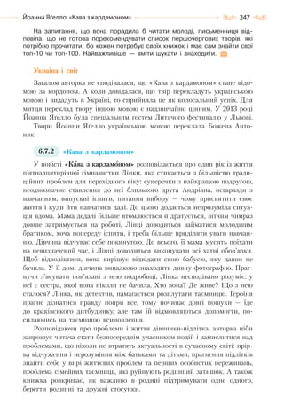 247Йоанна Яґелло. «Кава з кардамоном»
На запитання, що вона порадила б читати молоді, письменниця від-
повіла, що не готова порекомендувати список першочергових творів, які
потрібно прочитати, бо кожен потребує своїх книжок і має сам знайти свої
топ-10 чи топ-100. Найважливіше — вміти шукати і знаходити.
Україна і світ
Загалом авторка не сподівалася, що «Кава з кардамоном» стане відо-
мою за кордоном. А коли довідалася, що твір перекладуть українською
мовою і видадуть в Україні, то сприйняла це як колосальний успіх. Для
митця переклад твору іншою мовою є надзвичайно цінним. У 2013 році
Йоанна Яґелло була спеціальним гостем Дитячого фестивалю у Львові.
Твори Йоанни Яґелло українською мовою переклала Божена Анто-
няк.
6.7.2 «Кава з кардамоном»
У повісті «Кава з кардамоном» розповідається про один рік із життя
п’ятнадцятирічної гімназистки Лінки, яка стикається з більшістю тради-
ційних проблем для перехідного віку: суперечки з найкращою подругою,
неоднозначне ставлення до неї близького друга Андріана, негаразди з
навчанням, випускні іспити, питання вибору — чому присвятити своє
життя і куди йти навчатися далі. До цього додається незрозуміла ситуа-
ція вдома. Мама дедалі більше втомлюється й дратується, вітчим чимраз
довше затримується на роботі, Лінці доводиться займатися молодшим
братиком, хоча попереду іспити, і треба більше приділяти уваги навчан-
ню. Дівчина відчуває себе покинутою. До всього, її мама мусить поїхати
на невизначений час, і Лінці доводиться виконувати всі хатні обов’язки.
Щоб відволіктися, вона вирішує відвідати свою бабусю, яку давно не
бачила. У її домі дівчина випадково знаходить дивну фотографію. Праг-
нучи з’ясувати пов’язані з нею подробиці, Лінка несподівано розуміє: у
неї є сестра, якої вона ніколи не бачила. Хто вона? Де живе? Що з нею
сталося? Лінка, як детектив, намагається розплутати таємницю. Героїня
прагне дізнатися правду попри все, тому починає довгі пошуки — їде
до краківського дитбудинку, але там їй відмовляються допомогти, по-
силаючись на таємницю всиновлення.
Розповідаючи про проблеми і життя дівчинки-підлітка, авторка ніби
запрошує читача стати безпосереднім учасником подій і замислитися над
проблемами, що ніколи не втратять актуальності в сучасному світі: прір-
ва відчуження і нерозуміння між батьками та дітьми, прагнення підлітків
знайти себе у вирі життєвих проблем та перших особистих переживань,
проблема сімейних таємниць, які руйнують родинний затишок. А також
книжка розкриває, як важливо в родині підтримувати одне одного,
берегти родинні та дружні стосунки.
Право для безоплатного розміщення підручника в мережі Інтернет має
Міністерство освіти і науки України http://mon.gov.ua/ та Інститут модернізації змісту освіти https://imzo.gov.ua
 