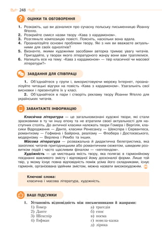 248
1. Розкажіть, що ви дізналися про сучасну польську письменницю Йоанну
Яґелло.
2. Розкрийте смисл назви твору «Кава з кардамоном».
3. Розгляньте композицію повісті. Поясніть, наскільки вона вдала.
4. Проаналізуйте основні проблеми твору. Які з них ви вважаєте актуаль-
ними для своїх однолітків?
5. Визначте, якими художніми засобами авторка тримає увагу читачів.
Пригадайте, у творах якого літературного жанру вони вам траплялися.
6. Напишіть есе на тему: «Кава з кардамоном» — твір класичної чи масової
літератури?»
1. Об’єднайтеся у групи і, використовуючи мережу Інтернет, проана-
лізуйте читацькі відгуки на повість «Кава з кардамоном». Узагальніть свої
висновки і презентуйте їх у класі.
2. Об’єднайтеся в пари і створіть рекламу твору Йоанни Яґелло для
українських читачів.
Класèчна література — це загальновизнані художні твори, які стали
зразковими в ту чи іншу епоху та не втратили своєї актуальності для на-
ступних століть. До античної класики належать твори Гомера і Вергілія, кла-
сики Відродження — Данте, класики Ренесансу — Шекспіра і Сервантеса,
романтизму — Гофмана і Байрона, реалізму — Флобера і Достоєвського,
модернізму — Верлена і Рембо та інших.
Мàсова література — розважальна й дидактична белетристика, яка
захоплює читачів пригодницьким або романтичним сюжетом, швидким роз-
витком подій і часто щасливим фіналом — «хеппіендом».
Худîжність — це мистецька якість твору, яка полягає в гармонійному
поєднанні важливого змісту і відповідної йому досконалої форми. Лише той
твір, у якому існує повна відповідність поміж усіма його складниками, існує
гармонія, організована ідейним змістом, можна назвати високохудожнім.
Ключові слова:
класична і масова література, художність.
1. Установіть відповідність між письменниками й жанрами:
1) Гомер
2) Данте
3) Шекспір
4) Гофман
а) трагедія
б) епос
в) поема
г) новела-казка
д) лірика
ОЦІНКИ ТА ОБГОВОРЕННЯ
ЗАВДАННЯ ДЛЯ СПІВПРАЦІ
ЗАВАНТАЖТЕ ІНФОРМАЦІЮ
ВАШІ ПІДСУМКИ
Право для безоплатного розміщення підручника в мережі Інтернет має
Міністерство освіти і науки України http://mon.gov.ua/ та Інститут модернізації змісту освіти https://imzo.gov.ua
 