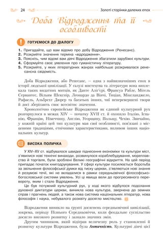 24 Золоті сторінки далеких епох
Доба Відродження та її
особливості
1. Пригадайте, що вам відомо про добу Відродження (Ренесанс).
2. Розкрийте значення терміна «відродження».
3. Поясніть, чим відомі вам діячі Відродження збагатили зарубіжні культури.
4. Сформуйте своє уявлення про гуманістичну літературу.
5. Розкрийте, у яких літературних жанрах найбільше розкривалася рене-
сансна свідомість.
Доба Відродження, або Ренесанс, — одна з найвизначніших епох в
історії людської цивілізації. У галузі мистецтва та літератури вона випле-
кала таких видатних митців, як Данте Аліг’єрі, Франсуа Рабле, Мігель
Сервантес, Вільям Шекспір, Леонардо да Вінчі, Тиціан, Мікеланджело,
Рафаель, Альбрехт Дюрер та багатьох інших, чиї неперевершені твори
й досі зберігають своє всесвітнє значення.
Хронологічно європейське Відродження як єдиний культурний рух
розгорнулося в межах XIV — початку XVII ст. й охопило Італію, Іспа-
нію, Францію, Німеччину, Англію, Угорщину, Польщу, Чехію. Звичайно,
у кожній країні цей тип культури мав свої особливості, пов’язані з міс-
цевими традиціями, етнічними характеристиками, впливом інших націо-
нальних культур.
У XIV–XV ст. відбувалося швидке піднесення економіки та культури міст,
з’явилися нові технічні винаходи, розвинулося кораблебудування, мореплав-
ство й торгівля, були зроблені Великі географічні відкриття. На цей період
припадає початок книгодрукування. У сфері культури посилюється боротьба
за звільнення філософської думки від тиску церкви, з’являються нові знання
й розумові течії, які не вкладалися в рамки середньовічної філософсько-
богословської системи уявлень. Усі ці явища вели до прогресивного пере-
вороту, яким і стало Відродження.
Це був потужний культурний рух, у ході якого відбулося подолання
духовної диктатури церкви, виникла нова культура, звернена до земних
справ і прагнень людей, а також нова система національних літератур, нова
філософія і наука, небувалого розквіту досягло мистецтво.
Відродження виникло на ґрунті досягнень середньовічної цивілізації,
зокрема, періоду Пізнього Середньовіччя, коли феодальне суспільство
досягло високого розвитку і зазнало значних змін.
Другим чинником, який відіграв величезну роль у становленні й
розвитку культури Відродження, була Античність. Культурні діячі цієї
ГОТУЄМОСЯ ДО ДІАЛОГУ
ВИСОКА ПОЛИЧКА
Право для безоплатного розміщення підручника в мережі Інтернет має
Міністерство освіти і науки України http://mon.gov.ua/ та Інститут модернізації змісту освіти https://imzo.gov.ua
 