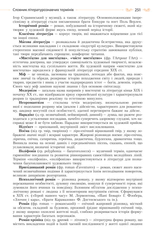 251Словник літературознавчих термінів
Ігор Стравинський у музиці), а також літературу. Основоположниками імпре-
сіонізму в літературі стали письменники брати Гонкури та поет Поль Верлен.
Історичний роман — роман, побудований на історичному сюжеті, який від-
творює у художній формі якусь епоху, певний період історії.
Класична література — корпус творів, які вважаються взірцевими для тієї
чи іншої епохи.
Масова література — розважальна й дидактична белетристика, яка друку-
ється великими накладами і є складовою «індустрії культури». Використовуючи
стереотипи масової свідомості й популістську стратегію завоювання публіки,
такі твори передбачають спрощене, комфортне читання.
«Мистецтво для мистецтва», «чисте мистецтво» (фр. l’Artpour l’Art) —
естетична доктрина, що утверджує самоцільність художньої творчості, незалеж-
ність мистецтва від суспільного життя. Як художній напрям «мистецтво для
мистецтва» зародилося у французькій літературі середини ХІХ ст.
Міф — це оповідь, заснована на традиціях, легендах або фактах, яка пояс-
нює звичаї та обряди, розкриває історію походження світу і людей, природи і
тварин, предметів і явищ з участю надприродних істот — богів, демонів, героїв.
Свого часу міф заміняв наукові знання і був основою світогляду.
Модернізм — загальна назва напрямів у мистецтві та літературі кінця ХІХ і
початку ХХ ст., що відображали кризу європейської культури і характеризували
розрив із традиціями реалізму та естетикою минулого.
Неоромантизм — стильова течія модернізму, визначальною рисою
якої є подолання розриву між ідеалом і дійсністю, характерного для романтиз-
му, завдяки могутній силі особистості, здатної перетворити бажане на дійсне.
Парадокс (д.-гр. незвичайний, неймовірний, дивний) — думка, що разюче роз-
ходиться з усталеними поглядами, начебто суперечить здоровому глуздові, хоч на-
справді може й не бути хибною. Парадокс використовується як художній прийом.
Підтекст — прихований, внутрішній зміст висловлювання.
Поема (від гр. твір, творіння) — ліро-епічний віршований твір, у якому зо-
бражені значні події і яскраві характери. Жанрові різновиди поеми: ліро-епічна,
лірична, епічна, сатирична, героїчна, дидактична, бурлескна, драматична тощо.
Виникла поема на основі давніх і середньовічних пісень, сказань, епопей, що
уславлювали визначні історичні події.
Поліфонія (гр. роlyрhоnіа — багатоголосся) — музичний термін, одночасне
гармонійне поєднання та розвиток рівноправних самостійних мелодійних ліній.
Терміни «поліфонія», «поліфонізм» використовуються в літературі для позна-
чення багатоплановості художнього твору.
Пригодницький роман (фр. roman d’aventures) — роман, сюжет якого наси-
чений незвичайними подіями й характеризується їхнім несподіваним поворотом,
великою динамікою розгортання.
Психологічний роман — різновид роману, у якому відтворено внутрішні
переживання особистості, духовну еволюцію, пошуки й суперечності героя, які
зумовили його вчинки та поведінку. Голо