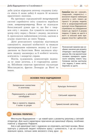 25Доба Відродження та її особливості
доби зуміли відродити античну спадщину (звід-
си пішла й назва доби) й надати їй великого
практичного значення.
На противагу середньовічній теоцентричній
системі сприйняття світу гуманісти виробили
свою, антропоцентричну. Вони не відкидали
богословської думки про те, що Бог є твор-
цем світу і людини. Але гуманісти поставили в
центр світу поряд з Богом і людину, звеличили
її, проголосили найціннішою істотою, здатною в
усьому піднестися до свого Творця.
Діячі ренесансного гуманізму відстоювали
самоцінність людської особистості та вважали
протиприродним оцінювати людину за її похо-
дженням чи багатством. Вони закликали ціну-
вати людину насамперед за її особисті чесноти,
освіченість і конкретні справи.
Поетів, художників, композиторів надиха-
ла не лише антична, а й старозавітна давни-
на. Біблійним сюжетам присвячені скульптури
Мікеланджело, фрески Леонардо да Вінчі та
інших.
Мистецтво Відродження — це новий крок у розвитку реалізму у світовій
літературі. Для нього характерне прагнення до ідеалізації образу, особливо
помітне у мадоннах Рафаеля.
Але в цій ідеалізації поет і художник не втрачають життєвої основи. Вони
прагнуть у реальній людині побачити красу і шляхетність. І це не стільки
зовнішня краса, скільки вияв високого стану душі.
Заперечення схоластики
й аскетизму
Культура Античності
Переконаність у цілісності
світобудови
Світський характер
Віра в мужність людини,
її волю та розум
Гуманістичний світогляд
ОСНОВНІ РИСИ ВІДРОДЖЕННЯ
ВИСОКА ПОЛИЧКА
Гуманізм (від лат. «земний»,
«людський», «людяність»)  —
визнання людини найвищою
цінністю у світі, повага до
гідності та розуму людини;
течія в західноєвропейській
культурі епохи Відродження,
спрямована на утвердження
поваги до гідності й розуму
людини, її права на щастя в
житті та вільний вияв при-
родних почуттів і здібностей.
Ренесансний гуманізм мав не-
абияке значення для розквіту
літератури і мистецтва Відро-
дження. Він став ідеологічною
основою провідного худож-
нього напряму нового часу.
Головним змістом мистецтва
стає людина, її земне життя,
боротьба за щастя.
Право для безоплатного розміщення підручника в мережі Інтернет має
Міністерство освіти і науки України http://mon.gov.ua/ та Інститут модернізації змісту освіти https://imzo.gov.ua
 
