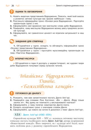 26 Золоті сторінки далеких епох
1. Назвіть видатних представників Відродження. Поясніть, який їхній внесок
у розвиток світової культури вас вразив найбільше і чому.
2. Розгляньте інформаційне гроно «Основні риси Відродження». Підготуйте
презентацію однієї з них.
3. Сформулюйте свої враження про мистецтво слова доби Відродження.
4. Поміркуйте, чому мистецтво Відродження велику увагу приділяло антич-
ній культурі.
5. Сформулюйте, які гуманістичні цінності не втратили актуальності в наш
час.
1. Об’єднайтеся у групи, складіть та обговоріть інформаційне гроно
«Основні представники Відродження».
2. Об’єднайтеся у групи і підготуйте мультимедійну презентацію на
тему «Пам’ятки Відродження».
Об’єднайтеся в пари й дослідіть у мережі Інтернет, які художні твори
доби Відродження популярні серед сучасних читачів.
Італійське Відродження.
Данте.
«Божественна комедія»
1. Розкажіть, чим вам запам’яталася постать Данте Аліг’єрі.
2. Поміркуйте над словами Ліни Костенко: «Він — Данте. Йому тільки
тисяча літ». Яку думку ви помічаєте у висловлюванні поетеси?
3. Сформулюйте, у чому полягає новаторство Данте-поета.
4. Складіть асоціативне гроно з ключовим словом Данте.
5. Сформулюйте, що нового ви хотіли б дізнатися з теми «Данте Аліґ’єрі».
1.2.1 Данте Аліг’єрі (1265–1321)
Європейська культура ХІІІ — ХІV ст. залишила світовому мистецтву
геніальну постать італійського поета Данте Аліг’єрі, автора незрівнянної
«Божественної комедії». Його творчості, як і культурі всієї Італії, нале-
жить особлива роль у розвитку європейського Відродження.
ОЦІНКИ ТА ОБГОВОРЕННЯ
ЗАВДАННЯ ДЛЯ СПІВПРАЦІ
ІНТЕРНЕТ-РЕСУРСИ
ГОТУЄМОСЯ ДО ДІАЛОГУ
Право для безоплатного розміщення підручника в мережі Інтернет має
Міністерство освіти і науки України http://mon.gov.ua/ та Інститут модернізації змісту освіти https://imzo.gov.ua
 