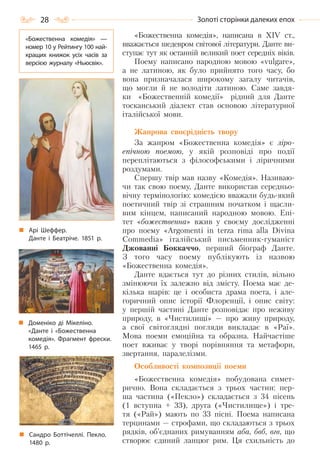28 Золоті сторінки далеких епох
«Божественна комедія», написана в ХІV ст.,
вважається шедевром світової літератури. Данте ви-
ступає тут як останній великий поет середніх віків.
Поему написано народною мовою «vulgare»,
а не латиною, як було прийнято того часу, бо
вона призначалася широкому загалу читачів,
що могли й не володіти латиною. Саме завдя-
ки «Божественній комедії» рідний для Данте
тосканський діалект став основою літературної
італійської мови.
Жанрова своєрідність твору
За жанром «Божественна комедія» є ліро-
епічною поемою, у якій розповіді про події
переплітаються з філософськими і ліричними
роздумами.
Спершу твір мав назву «Комедія». Називаю-
чи так свою поему, Данте використав середньо-
вічну термінологію: комедією вважали будь-який
поетичний твір зі страшним початком і щасли-
вим кінцем, написаний народною мовою. Епі-
тет «божественна» вжив у своєму дослідженні
про поему «Argomenti in terza rima alla Divina
Commedia» італійський письменник-гуманіст
Джованні Боккаччо, перший біограф Данте.
З того часу поему публікують із назвою
«Божественна комедія».
Данте вдається тут до різних стилів, вільно
змінюючи їх залежно від змісту. Поема має де-
кілька шарів: це і особиста драма поета, і але-
горичний опис історії Флоренції, і опис світу:
у першій частині Данте розповідає про неживу
природу, в «Чистилищі» — про живу природу,
а свої світоглядні погляди викладає в «Раї».
Мова поеми емоційна та образна. Найчастіше
поет вживає у творі порівняння та метафори,
звертання, паралелізми.
Особливості композиції поеми
«Божественна комедія» побудована симет-
рично. Вона складається з трьох частин: пер-
ша частина («Пекло») складається з 34 пісень
(1 вступна + 33), друга («Чистилище») і тре-
тя («Рай») мають по 33 пісні. Поема написана
терцинами — строфами, що складаються з трьох
рядків, об’єднаних римуванням аба, бвб, вгв, що
створює єдиний ланцюг рим. Ця схильність до
Арі Шеффер.
Данте і Беатріче. 1851 р.
Сандро Боттічеллі. Пекло.
1480 р.
Доменіко ді Мікеліно.
«Данте і «Божественна
комедія». Фрагмент фрески.
1465 р.
«Божественна комедія»  —
номер 10 у Рейтингу 100 най-
кращих книжок усіх часів за
версією журналу «Ньюсвік».
Право для безоплатного розміщення підручника в мережі Інтернет має
Міністерство освіти і науки України http://mon.gov.ua/ та Інститут модернізації змісту освіти https://imzo.gov.ua
 