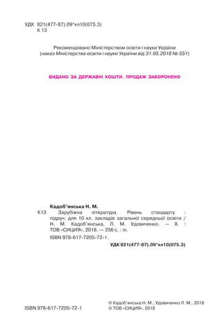 Кадоб’янська Н. М.
К13 Зарубіжна література. Рівень стандарту :
підруч. для 10 кл. закладів загальної середньої освіти /
Н. М. Кадоб’янська, Л. М. Удовиченко. — Х. :
ТОВ «СИЦИЯ», 2018. — 256 с. : іл.
ISBN 978-617-7205-72-1.
УДК 821(477-87).09*кл10(075.3)
© Кадоб’янська Н. М., Удовиченко Л. М., 2018
© ТОВ «СИЦИЯ», 2018
УДК 821(477-87).09*кл10(075.3)
К 13
Рекомендовано Міністерством освіти і науки України
(наказ Міністерства освіти і науки України від 31.05.2018 № 551)
ВИДАНО ЗА ДЕРЖАВНІ КОШТИ. ПРОДАЖ ЗАБОРОНЕНО
ISBN 978-617-7205-72-1
Право для безоплатного розміщення підручника в мережі Інтернет має
Міністерство освіти і науки України http://mon.gov.ua/ та Інститут модернізації змісту освіти https://imzo.gov.ua
 