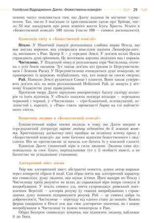 29Італійське Відродження. Данте. «Божественна комедія»
певних чисел пояснюється тим, що Данте надавав їм містичне тлума-
чення. Так, число 3 пов’язане із християнською ідеєю про Трійцю, чис-
ло 33 має нагадувати про роки земного життя Ісуса Христа. Усього в
«Божественній комедії» 100 пісень (число 100 — символ досконалості).
Концепція світу в «Божественній комедії»
Пекло. У Північній півкулі розташована глибока вирва Пекла, що
має вигляд воронки, яка утворилася внаслідок падіння Люцифера-анге-
ла, вигнаного з Раю. Центр її — у середині Землі. У дев’яти колах Пекла
страждають душі грішників. Це всеосяжна картина людських вад і пороків.
Чистилище. У Південній півкулі розташована гора Чистилища, оточе-
на з усіх боків океаном. Тут також дев’ять кіл (разом із Передчистили-
щем і Земним Раєм). У Передчистилищі очищуються душі померлих, не
примирених із церквою, недбайливих, тих, хто помер не своєю смертю.
Рай. Навколо Землі рухаються Сонце і планети. Вони також утворю-
ють дев’ять кіл, на яких розташований Небесний Рай, де живуть у віч-
ному блаженстві душі праведників.
Протягом твору Данте віртуозно використовує багату палітру кольо-
рів та їхніх відтінків. У «Пеклі» панують похмурі кольори — переважно
червоний і чорний, у «Чистилищі» — сіро-блакитний, зеленкуватий, зо-
лотистий і, нарешті, у «Раю» сяють променисті барви на тлі найчисті-
шого світла.
Концепція людини в «Божественній комедії»
Гуманістичний пафос поеми полягає в тому, що Данте вперше в
середньовічній літературі оцінює людину відповідно до її земного жит-
тя. Християнську догматику поет приймає як незмінну істину, проте у
«Божественній комедії» дає нове бачення відносин божественного і люд-
ського. Він не протиставляє ці начала, але бачить їх у взаємній єдності.
Гуманізм Данте сповнений віри в сили людини. Людина сама від-
повідальна за своє благо, вирішальними тут є її особисті якості, а не
багатство чи успадковане становище.
Алегоричний зміст поеми
Твір має алегоричний зміст: абстрактні поняття, думки автор виражає
через конкретні образи й події. Сам образ поета має алегоричний характер,
він символізує душу людини, яка шукає істини. Його мандри по Пеклу і
Чистилищу треба розуміти як шлях до справжньої віри попри спокуси й
випробування. У пекло, символ зла, поета супроводжує римський поет-
язичник Вергілій — алегорія розуму (у тяжких випробуваннях і страж-
даннях душу повинен підтримувати розум). Рай — це символ добра та
доброчесності, Чистилище — переходу від одного стану до іншого. Кожна
форма покарання в Пеклі теж має своє алегоричне значення, як і кожне
випробування в Чистилищі та кожна винагорода в Раю.
Образ Беатріче символізує кохання, яке підносить людину, наближає
її до Бога.
Право для безоплатного розміщення підручника в мережі Інтернет має
Міністерство освіти і науки України http://mon.gov.ua/ та Інститут модернізації змісту освіти https://imzo.gov.ua
 