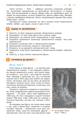 31Італійське Відродження. Данте. «Божественна комедія»
Третя частина — «Рай» — найбільш насичена складними алегорія-
ми, численними міркуваннями на філософські, богословські та наукові
теми. Рай розташований на десяти сферах неба, де перебувають душі тих
людей, які заслуговують на вічне блаженство. Десята сфера неба, Емпірей,
є місцем перебування Божества. Світло, випромінюване душами Раю, рухає
орбіти зірок і планет.
Закінчується поема молитвою на честь великої вічної божественної
любові, любові, «що водить сонце й зорні стелі».
1. Поясніть, як була задумана автором «Божественна комедія».
2. Пригадайте, хто дав твору Данте його сучасну назву.
3. Поміркуйте, що означає епітет божественна в назві поеми.
4. Розкрийте особливості композиції «Божественної комедії». Чим вона
вирізняється?
5. Розкрийте концепцію світу в «Божественній комедії».
6. Проаналізуйте концепцію людини в поемі Данте.
7. Розкажіть, як ви розумієте алегоричний зміст твору.
8. Поміркуйте, чому Пекло змальовано в «Божественній комедії» найяскра-
віше.
9. Поясніть, у чому полягає новаторство Данте.
Пекло, пісня І
Пісня перша в поемі Данте — це зав’язка всієї
«Божественної комедії». У ній порушено пробле-
му пошуку правильного шляху і для кожної люди-
ни особисто, і для Італії, і для людства загалом.
Поет заблукав у дрімучому лісі, що є втіленням
земного життя. Його душа має пройти три сфери:
пекло, чистилище, рай. Це три світи, де водночас
жив Данте: реальне життя, часто схоже на пекло,
чистилище внутрішньої боротьби та рай віри, якої
поет ніколи не втрачав.
Тривалість людського існування за часів Данте,
як і тепер, вимірювалася сімдесятьма роками; отже,
півшляху — 35 років, тобто події відбувалися в
1300 році, бо поет народився в другій половині
травня 1265 року. Саме 1300 року він поринув у
політичну боротьбу, що весь час точилась у Фло-
ренції.
Як визнавав сам Данте, він писав свою поему
з тим, щоб її можна було тлумачити з чотирьох
поглядів. Перший — буквальний, коли текст ро-
зуміється таким, яким він написаний. Другий —
алегоричний, коли під текст слід підставляти події
ОЦІНКИ ТА ОБГОВОРЕННЯ
ГОТУЄМОСЯ ДО ДІАЛОГУ
Густав Доре. Пекло.
Пісня 1. 1868 р.
Право для безоплатного розміщення підручника в мережі Інтернет має
Міністерство освіти і науки України http://mon.gov.ua/ та Інститут модернізації змісту освіти https://imzo.gov.ua
 