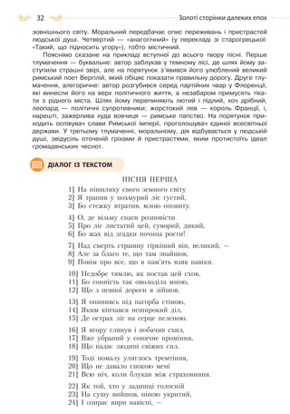 32 Золоті сторінки далеких епох
зовнішнього світу. Моральний передбачає опис переживань і пристрастей
людської душі. Четвертий — «анагогічний» (у перекладі зі старогрецької:
«Такий, що підносить угору»), тобто містичний.
Пояснімо сказане на прикладі вступної до всього твору пісні. Перше
тлумачення — буквальне: автор заблукав у темному лісі, де шлях йому за-
ступили страшні звірі, але на порятунок з’явився його улюблений великий
римський поет Вергілій, який обіцяє показати правильну дорогу. Друге тлу-
мачення, алегоричне: автор розгубився серед партійних чвар у Флоренції,
які винесли його на верх політичного життя, а незабаром примусять тіка-
ти з рідного міста. Шлях йому перепиняють лютий і підлий, хоч дрібний,
леопард — політичні супротивники; жорстокий лев — король Франції, і,
нарешті, зажерлива худа вовчиця — римське папство. На порятунок при-
ходить оспівувач слави Римської імперії, проголошувач єдиної всесвітньої
держави. У третьому тлумаченні, моральному, дія відбувається у людській
душі, звідусіль оточеній гріхами й пристрастями, яким протистоїть ідеал
громадянських чеснот.
ПІСНЯ ПЕРША
1] На півшляху свого земного світу
2] Я трапив у похмурий ліс густий,
3] Бо стежку втратив, млою оповиту.
4] О, де візьму снаги розповісти
5] Про ліс листатий цей, суворий, дикий,
6] Бо жах від згадки почина рости!
7] Над смерть страшну гіркіший він, великий, —
8] Але за благо те, що там знайшов,
9] Повім про все, що в пам’ять взяв навіки.
10] Недобре тямлю, як постав цей схов,
11] Бо сонність так оволоділа мною,
12] Що з певної дороги я зійшов.
13] Я опинивсь під пагорба стіною,
14] Яким кінчався неширокий діл,
15] Де острах ліг на серце пеленою.
16] Я вгору глянув і побачив схил,
17] Вже убраний у сонячне проміння,
18] Що надає людині свіжих сил.
19] Тоді помалу уляглось тремтіння,
20] Що не давало спокою мені
21] Всю ніч, коли блукав між страховиння.
22] Як той, хто у задишці голосній
23] На сушу вийшов, піною укритий,
24] І озирає вири навісні, —
ДІАЛОГ ІЗ ТЕКСТОМ
Право для безоплатного розміщення підручника в мережі Інтернет має
Міністерство освіти і науки України http://mon.gov.ua/ та Інститут модернізації змісту освіти https://imzo.gov.ua
 
