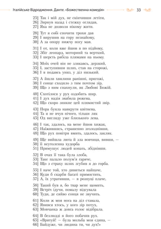 33Італійське Відродження. Данте. «Божественна комедія»
25] Так і мій дух, не скінчивши летіти,
26] Зирнув назад і стежку оглядав,
27] Яка не дозволя нікому жити.
28] Тут я собі спочити трохи дав
29] І вирушив на гору незнайому,
30] А за опору нижчу ногу мав.
31] І от, коли вже йшов я по підйому,
32] Збіг леопард, моторний та верткий,
33] І шерсть рябіла плямами на ньому.
34] Моїх очей він не злякавсь, дерзкий,
35] І, заступивши шлях, став на сторожі,
36] І я подавсь униз, у діл низький.
37] А йшли хвилини ранішні, пригожі,
38] І сонце сходило з тим почтом зір,
39] Що з ним спахнули, як Любові Божій.
40] Схотілося у рух оздобить шир.
41] І дух надія звабила рожева,
42] Що скоро зникне цей плямистий звір.
43] Пора буяла навкруги квітнева,
44] Та я не вчув нічого, тільки ляк
45] Од вигляду уже близького лева.
46] І так, здалось, на мене йшов хижак,
47] Наїжившись, страшенно зголоднівши,
48] Що рух повітря вмить, здалось, закляк.
49] Ще вийшла люта й зла вовчиця, вивши, —
50] її неутоленна худорба
51] Примушує людей конать, збіднівши.
52] В очах її така була злоба,
53] Таке палало полум’я гаряче,
54] Що з страху шлях згубив я до горба.
55] І наче той, хто дивиться найпаче,
56] Куди б скарби багаті примостить,
57] А, їх утративши, — в розпуці плаче,
58] Такий був я, бо твар мене щомить,
59] Встріч ідучи, помалу відсувала
60] Туди, де сяйво сонця не звучить.
61] Коли ж моя нога на діл ставала,
62] Явився хтось, у кого зір потух,
63] Мовчанка ж довга голос відібрала.
64] В безлюдді я його побачив рух.
65] «Врятуй! — була мольба моя єдина, —
66] Байдуже, чи людина ти, чи дух!»
Право для безоплатного розміщення підручника в мережі Інтернет має
Міністерство освіти і науки України http://mon.gov.ua/ та Інститут модернізації змісту освіти https://imzo.gov.ua
 