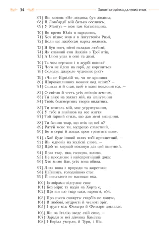 34 Золоті сторінки далеких епох
67] Він мовив: «Не людина; був людина;
68] В Ломбардії мій батько оселивсь,
69] У Мантуї — моя там батьківщина.
70] Во время Юлія я народивсь,
71] Хоч пізно; жив я в Августовім Римі,
72] Коли ще лжебогам народ моливсь.
73] Я був поет, пісні складав любимі,
74] Як славний син Анхізів з Трої втік,
75] А Іліон упав в огні та димі.
76] Та чом вертаєш і в журбі поник?
77] Чого не йдеш на горб, де корениться
78] Солодке джерело чудесних рік?»
79] «Чи не Віргілій ти, чи не криниця
80] Широкоплинних мовних вод ясних? —
81] Спитав я й став, щоб в шані поклониться, —
82] О світло й честь усіх співців земних,
83] Ти зваж на захват мій, на шанування
84] Твоїх безсмертних творів видатних.
85] Ти вчитель мій, моє уґрунтування,
86] У тебе я знайшов на все життя
87] Той гарний стиль, що дав мені визнання.
88] Ти бачиш твар, що втік од неї я?
89] Рятуй мене ти, мудрецю славетний,
90] Бо в серці й жилах кров тремтить моя».
91] «Хай буде інший шлях тобі прикметний, —
92] Він одповів на жалісні слова, —
93] Щоб ти мерщій покинув діл цей шпетний.
94] Повз твар, яка, голодна, завива,
95] Не прослизне і найспритніший дока:
96] Хто мимо йде, усіх вона вбива.
97] Лиха вона з природи та жорстока;
98] Наївшись, голоднішою стає
99] Й ненатлого не насищає ока.
100] Із звірами відгулює своє
101] Без міри; та надія на Хорта є,
102] Що він цю твар таки, нарешті, вб’є.
103] Про нього скажуть: скарбів не ковтає,
104] В любові, мудрості й чесноті зріс.
105] І ґрунт між Фельтро й Фельтро доглядає.
106] Він за Італію зведе свій спис, —
107] Заради ж неї дівчина Камілла
108] І Евріал умерли, й Турн, і Ніс.
Право для безоплатного розміщення підручника в мережі Інтернет має
Міністерство освіти і науки України http://mon.gov.ua/ та Інститут модернізації змісту освіти https://imzo.gov.ua
 