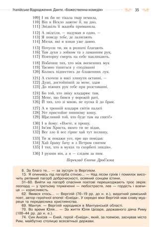 35Італійське Відродження. Данте. «Божественна комедія»
109] І як би не тікала твар немила,
110] Він в Пекло зажене її, на дно,
111] Звідкіль її жадоба приманила,
112] А звідсіля, — надумав я одно, —
113] Я поведу тебе, де залягають
114] Місця, які я взнав уже давно.
115] Почуєш ти, як в розпачі благають
116] Там духи з зойком та з ламанням рук,
117] Повторну смерть на себе накликають.
118] Побачиш тих, хто між вогненних мук
119] Таємно тішиться у сподіванні
120] Колись піднестись до блаженних лук.
121] А схочеш в висі злинути останні, —
122] Душі, достойнішій за мене, здам
123] До ніжних рук тебе при розставанні.
124] Бо той, хто звіку владарює там,
125] Мене, що бився у ворожій раті,
126] Й тих, хто зі мною, не пуска й до брам.
127] А в тронній владаря світів палаті
128] Усе пристойне пишному кошу,
129] Щасливий той, хто буде там на святі!»
130] І я йому: «Поете, я прошу,
131] Ім’ям Христа, якого ти не відав,
132] Все зло й все гірше хай тут полишу,
133] Ти ж покажи усе, про що повідав:
134] Хай браму бачу я з Петром святим
135] І тих, хто в муках та скорботі знидів».
136] І рушив він, а я — слідом за ним.
Переклад Євгена Дроб’язка
8. За благо те… — за зустріч із Вергілієм.
13. Я опинивсь під пагорба стіною… — Над лісом гріхів і помилок висо-
чить рятівний пагорб доброчесності, осяяний сонцем істини.
31–60. Вийти на пагорб спасіння поетові перешкоджають троє звірів:
леопард — у третьому тлумаченні — любострастя, лев — гордість і вовчи-
ця — корисливість.
62. Явився хтось… — Вергілій (70–19 pp. до н. е.), видатний римський
поет, автор героїчної епопеї «Енеїда». У середні віки Вергілій мав славу муд-
реця та передвісника християнства.
69. Мантуя. — Вергілій народився в Мантуанській області.
70. Во время Юлія… — За життя Юлія Цезаря, державного діяча Риму
(100–44 pp. до н. е.).
74. Син Анхізів — Еней, герой «Енеїди», який, за поемою, заснував місто
Рим, майбутню столицю всесвітньої держави.
Право для безоплатного розміщення підручника в мережі Інтернет має
Міністерство освіти і науки України http://mon.gov.ua/ та Інститут модернізації змісту освіти https://imzo.gov.ua
 