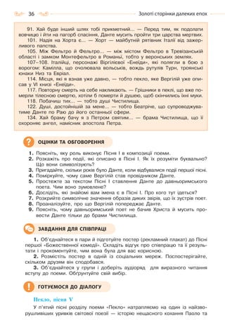 36 Золоті сторінки далеких епох
1. Поясніть, яку роль виконує Пісня І в композиції поеми.
2. Розкажіть про події, які описано в Пісні І. Як їх розуміти буквально?
Що вони символізують?
3. Пригадайте, скільки років було Данте, коли відбувалися події першої пісні.
4. Поміркуйте, чому саме Вергілій став провідником Данте.
5. Простежте за текстом Пісні І ставлення Данте до давньоримського
поета. Чим воно зумовлене?
6. Дослідіть, які знайомі вам імена є в Пісні І. Про кого тут ідеться?
7. Розкрийте символічне значення образів диких звірів, що їх зустрів поет.
8. Проаналізуйте, про що Вергілій попереджає Данте.
9. Поясніть, чому давньоримський поет не бачив Христа й мусить про-
вести Данте тільки до брами Чистилища.
1. Об’єднайтеся в пари й підготуйте постер (рекламний плакат) до Пісні
першої «Божественної комедії». Складіть відгук про співпрацю та її резуль-
тати і прокоментуйте, чим вона була для вас корисною.
2. Розмістіть постер в одній із соціальних мереж. Поспостерігайте,
скільком друзям він сподобався.
3. Об’єднайтеся у групи і доберіть аудіоряд для виразного читання
вступу до поеми. Обґрунтуйте свій вибір.
Пекло, пісня V
У п’ятий пісні розділу поеми «Пекло» натрапляємо на один із найзво-
рушливіших уривків світової поезії — історію нещасного кохання Паоло та
91. Хай буде інший шлях тобі прикметний… — Перед тим, як подолати
вовчицю і йти на пагорб спасіння, Данте мусить пройти три царства мертвих.
101. Надія на Хорта є… — Хорт — майбутній рятівник Італії від зажер-
ливого папства.
105. Між Фельтро й Фельтро… — між містом Фельтро в Тревізанській
області і замком Монтефельтро в Романьї, тобто у веронських землях.
107–108. Італійці, персонажі Віргілієвої «Енеїди», які полягли в бою з
ворогом: Камілла, що очолювала вольськів, вождь рутулів Турн, троянські
юнаки Низ та Евріал.
114. Місця, які я взнав уже давно, — тобто пекло, яке Вергілій уже опи-
сав у VI книзі «Енеїди».
117. Повторну смерть на себе накликають. — Грішники в пеклі, що вже по-
мерли тілесною смертю, хотіли б померти й душею, щоб скінчились їхні муки.
118. Побачиш тих… — тобто душі Чистилища.
122. Душі, достойнішій за мене… — тобто Беатріче, що супроводжува-
тиме Данте по Раю до його останньої сфери.
134. Хай браму бачу я з Петром святим… — брама Чистилища, що її
охороняє ангел, намісник апостола Петра.
ОЦІНКИ ТА ОБГОВОРЕННЯ
ЗАВДАННЯ ДЛЯ СПІВПРАЦІ
ГОТУЄМОСЯ ДО ДІАЛОГУ
Право для безоплатного розміщення підручника в мережі Інтернет має
Міністерство освіти і науки України http://mon.gov.ua/ та Інститут модернізації змісту освіти https://imzo.gov.ua
 