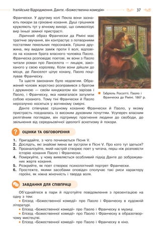 37Італійське Відродження. Данте. «Божественна комедія»
Франчески. У другому колі Пекла вони зазна-
ють покари за гріховне кохання. Душі грішників
кружляють тут у вічному вихорі, що символізує
вир їхньої земної пристрасті.
Ліричний образ Франчески да Ріміні має
трагічне звучання, він контрастує з потворними
постатями пекельних персонажів. Грішна дру-
жина, яку видали заміж проти її волі, відпові-
ла на кохання брата власного чоловіка Паоло.
Франческа розповідає поетові, як вони з Паоло
читали роман про Ланселота — лицаря, зако-
ханого у свою королеву. Коли вони дійшли до
місця, де Ланселот цілує кохану, Паоло поці-
лував Франческу.
Та щастя закоханих було недовгим. Обра-
жений чоловік жорстоко розправився з братом
і дружиною — своїм кинджалом він зарізав і
Паоло, і Франческу, яка намагалася затулити
собою коханого. Тому тіні Франчески й Паоло
нерозлучно носяться у вогняному смерчі.
Данте співчуває грішному коханню Франчески й Паоло, у якому
пристрасть поєдналась із високим духовним почуттям. Усупереч власним
релігійним поглядам, він підтримує прагнення людини до свободи, до
звільнення від середньовічної ідеології аскетизму й покори.
1. Пригадайте, з чого починається Пісня V.
2. Дослідіть, які знайомі імена ви зустріли в Пісні V. Про кого тут ідеться?
3. Проаналізуйте, який настрій створює поет у читача, перш ніж розповісти
історію кохання Паоло і Франчески.
4. Поміркуйте, у чому виявляється особливий підхід Данте до зображува-
них жертв кохання.
5. Розкрийте, як поет створює психологічний портрет Франчески.
6. Простежте, якими засобами оповідач сполучає такі риси характеру
героїні, як ніжна жіночність і тверда воля.
Об’єднайтеся в пари й підготуйте повідомлення з презентацією на
одну з тем:
Епізод «Божественної комедії» про Паоло і Франческу в художній
літературі.
Епізод «Божественної комедії» про Паоло і Франческу в музиці.
Епізод «Божественної комедії» про Паоло і Франческу в образотвор-
чому мистецтві.
Епізод «Божественної комедії» про Паоло і Франческу в кіно.
ОЦІНКИ ТА ОБГОВОРЕННЯ
ЗАВДАННЯ ДЛЯ СПІВПРАЦІ
Габріель Россетті. Паоло і
Франческа да Ріміні. 1867 р.
Право для безоплатного розміщення підручника в мережі Інтернет має
Міністерство освіти і науки України http://mon.gov.ua/ та Інститут модернізації змісту освіти https://imzo.gov.ua
 