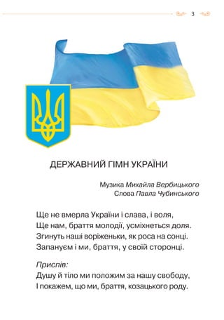 3
ДЕРЖАВНИЙ ГІМН УКРАЇНИ
Музика Михайла Вербицького
Слова Павла Чубинського
Ще не вмерла України i слава, i воля,
Ще нам, браття молодiї, усміхнеться доля.
Згинуть наші ворiженьки, як роса на сонці.
Запануєм i ми, браття, у своїй сторонцi.
Приспів:
Душу й тіло ми положим за нашу свободу,
I покажем, що ми, браття, козацького роду.
Право для безоплатного розміщення підручника в мережі Інтернет має
Міністерство освіти і науки України http://mon.gov.ua/ та Інститут модернізації змісту освіти https://imzo.gov.ua
 
