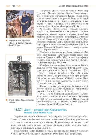 40 Золоті сторінки далеких епох
Творчістю Данте захоплювалися Олександр
Пушкін і Микола Гоголь. Вплив Данте відчут-
ний у творчості Олександра Блока, образ поета
став визначальним у творчості Анни Ахматової.
Історія написання та сюжет «Божественної ко-
медії» — одна з центральних сюжетних ліній
роману Дена Брауна «Інферно» (2013).
Філософія «Божественної комедії» знайшла
відгук і в образотворчому мистецтві. Широко
використовувалися сюжети з «Божественної ко-
медії» в живописі церков і монастирів. До постаті
та поезії Данте звертались майстер Високого Від-
родження Рафаель Санті, романтики Енгр і Дела-
круа, французький живописець середини XIX ст.
Бугро. Скульптор Огюст Роден — автор скульп-
тури «Ворота пекла».
Знайшла втілення поема Данте і в музиці. Фе-
ренц Ліст написав «Фантазію-сонату після про-
читання Данте» (1837–1839), а також симфонію
«Данте», яка складається з двох частин: «Пекло»
і «Чистилище» (1855–1856).
Симфонічну фантазію «Франческа да Ріміні»
написав Петро Чайковський (1878), оперу з та-
кою самою назвою — Сергій Рахманінов (1904)
і балет — Борис Астаф’єв (1947). За іншим
епізодом поеми, де розповідається про флорен-
тійського шахрая Джанні Скіккі, італієць Джа-
комо Пуччіні написав одноактну комічну оперу
«Джанні Скіккі» (1918).
Сюжет «Божественної комедії» покладено в
основу лірики альбому «Komеdia» готик-метал
группи з Австрії Dreams of Sanity.
У 1911 р. за мотивами дантівського «Пекла»
було знято італійський німий фільм «L’Inferno».
У 1989 р. британський режисер Пітер Грінуей
зняв мінісеріал «A TV Dante». У 2017 р. у США
створено фентезі «Пекло Данте».
1.2.5 Данте — останній поет Середньовіччя,
перший поет нового часу
Український поет і мислитель Іван Франко так характеризує образ
Данте: «Данте є найвищим виразом, поетичним взірцем та увічненням
того, що називається середніми віками. Та рівночасно як людина гені-
альна він всім своїм єством належить до наших часів, хоча думками і
поглядами коріниться в минувшині».
Новаторство Данте полягає в тому, що він підніс людину, людське.
У його творчості закладено підвалини гуманістичного світогляду.
Огюст Роден. Ворота пекла.
1880 р.
Рафаель Санті. Фрагмент
«Данте» з фрески «Парнас».
1510–1511 рр.
Право для безоплатного розміщення підручника в мережі Інтернет має
Міністерство освіти і науки України http://mon.gov.ua/ та Інститут модернізації змісту освіти https://imzo.gov.ua
 