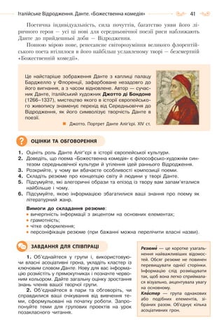 41Італійське Відродження. Данте. «Божественна комедія»
Поетична індивідуальність, сила почуттів, багатство уяви його лі-
ричного героя — усі ці нові для середньовічної поезії риси наближають
Данте до прийдешньої доби — Відродження.
Повною мірою нове, ренесансне світорозуміння великого флорентій-
ського поета втілилося в його найбільш уславленому творі — безсмертній
«Божественній комедії».
1. Оцініть роль Данте Аліґ’єрі в історії європейської культури.
2. Доведіть, що поема «Божественна комедія» є філософсько-художнім син-
тезом середньовічної культури й утілення ідей раннього Відродження.
3. Розкрийте, у чому ви вбачаєте особливості композиції поеми.
4. Складіть резюме про концепцію світу й людини у творі Данте.
5. Підсумуйте, які алегоричні образи та епізод із твору вам запам’яталися
найбільше і чому.
6. Підсумуйте, якою інформацією збагатилися ваші знання про поему як
літературний жанр.
Вимоги до складання резюме:
вичерпність інформації з акцентом на основних елементах;
грамотність;
чітке оформлення;
персоніфікація резюме (при бажанні можна перелічити власні назви).
1. Об’єднайтеся у групи і, використовую-
чи власні асоціативні грона, укладіть кластер із
ключовим словом Данте. Нову для вас інформа-
цію розмістіть у прямокутниках і позначте черво-
ним кольором. Дайте загальну оцінку зростання
знань членів вашої творчої групи.
2. Об’єднайтеся в пари та обговоріть, чи
справдилися ваші очікування від вивчення те-
ми, сформульовані на початку роботи. Запро-
понуйте теми для групових проектів на урок
позакласного читання.
Це найстаріше зображення Данте з каплиці палацу
Барджелло у Флоренції, зафарбоване незадовго до
його вигнання, а з часом відновлене. Автор — сучас-
ник Данте, італійський художник Джотто ді Бондоне
(1266–1337), мистецтво якого в історії європейсько-
го живопису знаменує перехід від Середньовіччя до
Відродження, як його символізує творчість Данте в
поезії.
Джотто. Портрет Данте Аліг’єрі. XIV ст.
ОЦІНКИ ТА ОБГОВОРЕННЯ
Резюме  — це коротке узагаль-
нення найважливіших відомос-
тей. Обсяг резюме не повинен
перевищувати однієї сторінки.
Інформацію слід розміщувати
так, щоб вона легко сприймала-
ся візуально, акцентувала увагу
на основному.
Кластер — група однакових
або подібних елементів, зі-
браних разом. Об’єднує кілька
асоціативних грон.
ЗАВДАННЯ ДЛЯ СПІВПРАЦІ
Право для безоплатного розміщення підручника в мережі Інтернет має
Міністерство освіти і науки України http://mon.gov.ua/ та Інститут модернізації змісту освіти https://imzo.gov.ua
 