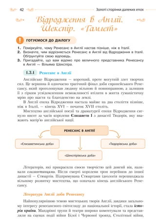 42 Золоті сторінки далеких епох
Відродження в Англії.
Шекспір. «Гамлет»
1. Поміркуйте, чому Ренесанс в Англії настав пізніше, ніж в Італії.
2. Визначте, чим відрізняється Ренесанс в Англії від Відродження в Італії.
Обґрунтуйте свою відповідь.
3. Пригадайте, що вам відомо про величного представника Ренесансу
в Англії — Вільяма Шекспіра.
1.3.1 Ренесанс в Англії
Англійське Відродження — короткий, проте могутній злет творчих
сил. Це вершина й одночасно трагічний фінал доби європейського Рене-
сансу, який проголошував людину вільною й повноправною, а залишив
її з гірким усвідомленням неможливості втілити в життя гуманістичну
мрію про щастя та благоденство на землі.
В Англії епоха Відродження настала майже на два століття пізніше,
ніж в Італії, — кінець XVI – початок XVII століть.
Мистецтво англійської поезії та драматургії епохи Відродження сяг-
нуло висот за часів королеви Єлизавети І з династії Тюдорів, яку вва-
жають матір’ю англійської нації.
Літераторів, які прикрасили своєю творчістю цей довгий вік, нази-
вали єлизаветинцями. Після смерті королеви трон перейшов до іншої
династії — Стюартів. Підтримувана Стюартами ідеологія перешкоджала
вільному розвитку мистецтва, що означало кінець англійського Рене-
сансу.
Література Англії доби Ренесансу
Найпопулярнішою темою мистецьких творів Англії, завдяки загально-
му інтересу ренесансного світогляду до національної історії, стала істо-
рія країни. Мандрівні трупи й театри широко коментували та представ-
ляли на сценах події війни Білої і Червоної троянд, Столітньої війни,
ГОТУЄМОСЯ ДО ДІАЛОГУ
РЕНЕСАНС В АНГЛІЇ
«Єлизаветинська доба» «Тюдорівська доба»
«Шекспірівська доба»
Право для безоплатного розміщення підручника в мережі Інтернет має
Міністерство освіти і науки України http://mon.gov.ua/ та Інститут модернізації змісту освіти https://imzo.gov.ua
 