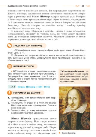 43Відродження в Англії. Шекспір. «Гамлет»
епізоди з життя англійських королів. Так формувалася національна сві-
домість англійців, закладалися основи англійської національної літера-
тури, у розвитку якої Вільям Шекспір відіграв провідну роль. Розкриті
у його творах теми громадянського миру, образ вольового, справедливо-
го і гуманного монарха назавжди вписали його в історію англійського
Ренесансу. Шекспір створив надзвичайно точну і глибоку хроніку
англійського життя свого часу.
У кожному творі Шекспіра і комедія, і драма, і тонка психологія.
Прославившись спочатку як творець поем, він через драму пройшов
шлях до створення історичних полотен. Маленьке містечко, у якому
народився драматург, нині відоме на весь світ.
1. Об’єднайтеся в пари і складіть «Банк ідей» щодо теми «Вільям Шек-
спір» (див. с. 4).
2. Визначте, які твори англійського митця ви хотіли б у парі презенту-
вати для інших учнів класу. Сформулюйте свою пропозицію і винесіть її на
обговорення в класі.
Об’єднайтеся в пари і перегляньте в ме-
режі Інтернет один із фільмів про Єлизавету І.
Сформулюйте своє враження про її часи і
складіть його у формі твітер-повідомлення для
соціальних мереж.
1.3.2 Вільям Шекспір (1564–1616)
1. Пригадайте, чим запам’яталася вам твор-
чість Шекспіра.
2. Поміркуйте, чи згодні ви з тими, хто вважає
Шекспіра видатним драматургом. Поясніть
свою позицію.
3. Подискутуйте, у чому полягають художні
особливості трагедій Шекспіра.
Вільям Шекспір приголомшив своєю
творчістю всю Європу. Його твори, написа-
ні майже чотири століття тому, вважаються
вершиною художньої культури доби Відро-
дження та дотепер хвилюють читачів і гля-
дачів глибиною почуттів і багатством дум-
ЗАВДАННЯ ДЛЯ СПІВПРАЦІ
Твітер-повідомлення —
це короткий текст (твіт),
який доповнюється зобра-
женнями, звуком і відео-
фрагментами.
ІНТЕРНЕТ-РЕСУРСИ
ГОТУЄМОСЯ ДО ДІАЛОГУ
Вільям Шекспір
Право для безоплатного розміщення підручника в мережі Інтернет має
Міністерство освіти і науки України http://mon.gov.ua/ та Інститут модернізації змісту освіти https://imzo.gov.ua
 