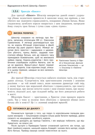 45Відродження в Англії. Шекспір. «Гамлет»
1.3.4 Трагедія «Гамлет»
Для трагедії «Гамлет» Шекспір використав давній сюжет: узурпа-
тор убиває шляхетного правителя й захоплює владу над країною, а син
убитого має відновити справедливість, покаравши убивцю батька. Якщо
спадкоємець загиблого короля впорається з цим завданням, нагородою
йому стануть трон батька і гучна слава «діянь гідних».
Шекспір спирався на легенду про Ам-
лета, записану літописцем ХІІІ ст. Саксоном
Граматиком. У легенді розповідається про
те, як король Ютландії (півострови в Данії)
загинув від руки рідного брата. Убивця за-
хопив його престол і одружився з удовою.
Син убитого, принц Амлет, задумав пом-
ститися вбивці батька, але до певного часу
прикидався божевільним, щоб не викликати
зайвих підозр. Король-узурпатор і його при-
бічники спробували згубити Амлета, але їм
це не вдалося. Врешті-решт Амлет переміг
усіх своїх ворогів, став королем (події, описа-
ні в цьому переказі, швидше за все належать
до IX ст.).
Дія трагедії Шекспіра стосується набагато пізніших часів, ніж старо-
давня легенда. Суперечність між християнським ученням і земними
реаліями — це той новий смисл, яким наповнив драматург свій твір,
у якому йдеться про моральний обов’язок і справедливість, про помсту
й милосердя, про високі почуття одних і ниці вчинки інших, про визна-
ченість людської долі, про складний вибір, що його доводиться робити
в житті.
Шекспірів Гамлет — християнин, а Христос учив прощати ворогів
своїх. Так у чому ж полягає його обов’язок: у прощенні вбивці свого
батька або в помсті? Це і є головний конфлікт трагедії.
Починається трагедія з того, що поруч із королівським палацом дан-
ських монархів — Ельсинором солдати кілька разів бачили привида, дивно
схожого на нещодавно загиблого короля.
Новина доходить до принца Гамлета, і він вирішує побачити, що від-
бувається, на власні очі.
Після зустрічі з Привидом Гамлет сповнений сум’яття: він почув, що
брат покійного короля, нинішній король Клавдій і чоловік його матері, отруїв
його батька. Привид наказує синові помститися за нього.
Пам’ятники Гамлету й Офе-
лії в Гельсингьорі. Данське
містечко Гельсингьор  — це
і є Ельсинор із «Гамлета»
Шекспіра
ВИСОКА ПОЛИЧКА
ГОТУЄМОСЯ ДО ДІАЛОГУ
Право для безоплатного розміщення підручника в мережі Інтернет має
Міністерство освіти і науки України http://mon.gov.ua/ та Інститут модернізації змісту освіти https://imzo.gov.ua
 