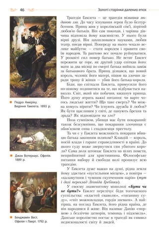 46 Золоті сторінки далеких епох
Трагедія Гамлета — це трагедія пізнання лю-
диною зла. До часу існування героя було безтур-
ботним. Принц жив у королівській сім’ї, зігрітий
любов’ю батьків. Він сам покохав, і чарівна дів-
чина відповіла йому взаємністю. У нього були
вірні друзі. Він захоплювався науками, любив
театр, писав вірші. Попереду на нього чекало ве-
лике майбутнє — стати королем і правити сво-
їм народом. Та раптово все почало руйнуватися.
У розквіті сил помер батько. Не встиг Гамлет
пережити це горе, як другий удар спіткав його:
мати за два місяці по смерті батька вийшла заміж
за батькового брата. Принц дізнався, що новий
король, чоловік його матері, пішов на злочин за-
ради трону й жінки — убив його батька-короля.
Біди, що спіткали Гамлета, примусили його
по-новому подивитися на те, що відбувається на-
вколо. Світ, який він побачив, вжахнув принца.
Його душу ятрять важкі питання: чи варте чо-
гось людське життя? Що таке смерть? Чи мож-
на комусь вірити? Чи існують дружба й любов?
Як бути щасливим у світі, де панують брехня та
зрада? Як відповідати на зло?
Поза сумнівом, убивця має бути покараний:
також безсумнівно, що покарання злочинця є
обов’язком сина і спадкоємця престолу.
Та чи є у Гамлета можливість покарати вбив-
цю батька законним шляхом? Клавдій — король,
носій влади і гарант справедливості в країні. До
якого суду може звернутися син убитого коро-
ля? Сама доля штовхає Гамлета на шлях помсти,
неприйнятної для християнина. Філософське
питання вибору й свободи волі пронизує всю
трагедію.
У Гамлета дуже важко на душі, рідна земля
йому здається «пустельним місцем», а повітря —
«каламутним і чумним скупченням парів» (тут
і далі переклад Леоніда Гребінки).
У своєму знаменитому монолозі «Бути чи
не бути?» Гамлет перелічує біди тогочасного
суспільства: «властей сваволю», «тяганину су-
ду», «гніт можновладця, гордія зневаги». А най-
гірша, на погляд Гамлета, його рідна країна, де
він народився й живе. Він називає Данію «тюр-
мою з безліччю затворів, темниць і підземель».
Данське королівство постає в трагедії як символ
недосконалості світу й людей.
Педро Амеріку.
Видіння Гамлета. 1893 р.
Джон Вотерхаус. Офелія.
1889 р.
Бенджамін Вест.
Офелія і Лаерт. 1792 р.
Право для безоплатного розміщення підручника в мережі Інтернет має
Міністерство освіти і науки України http://mon.gov.ua/ та Інститут модернізації змісту освіти https://imzo.gov.ua
 