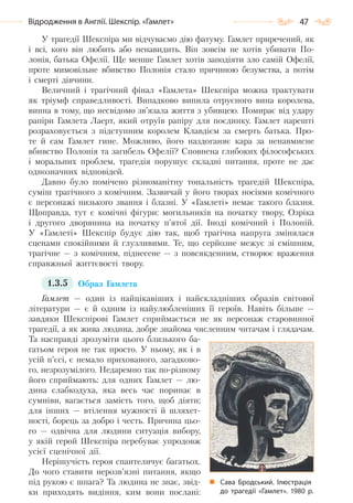 47Відродження в Англії. Шекспір. «Гамлет»
У трагедії Шекспіра ми відчуваємо дію фатуму. Гамлет приречений, як
і всі, кого він любить або ненавидить. Він зовсім не хотів убивати По-
лонія, батька Офелії. Ще менше Гамлет хотів заподіяти зло самій Офелії,
проте мимовільне вбивство Полонія стало причиною безумства, а потім
і смерті дівчини.
Величний і трагічний фінал «Гамлета» Шекспіра можна трактувати
як тріумф справедливості. Випадково випила отруєного вина королева,
винна в тому, що несвідомо зв’язала життя з убивцею. Помирає від удару
рапіри Гамлета Лаерт, який отруїв рапіру для поєдинку. Гамлет нарешті
розраховується з підступним королем Клавдієм за смерть батька. Про-
те й сам Гамлет гине. Можливо, його наздоганяє кара за ненавмисне
вбивство Полонія та загибель Офелії? Сповнена глибоких філософських
і моральних проблем, трагедія порушує складні питання, проте не дає
однозначних відповідей.
Давно було помічено різноманітну тональність трагедій Шекспіра,
суміш трагічного з комічним. Зазвичай у його творах носіями комічного
є персонажі низького звання і блазні. У «Гамлеті» немає такого блазня.
Щоправда, тут є комічні фігури: могильників на початку твору, Озріка
і другого дворянина на початку п’ятої дії. Іноді комічний і Полоній.
У «Гамлеті» Шекспір будує дію так, щоб трагічна напруга змінялася
сценами спокійними й глузливими. Те, що серйозне межує зі смішним,
трагічне — з комічним, піднесене — з повсякденним, створює враження
справжньої життєвості твору.
1.3.5 Образ Гамлета
Гамлет — один із найцікавіших і найскладніших образів світової
літератури — є й одним із найулюбленіших її героїв. Навіть більше —
завдяки Шекспірові Гамлет сприймається не як персонаж старовинної
трагедії, а як жива людина, добре знайома численним читачам і глядачам.
Та насправді зрозуміти цього близького ба-
гатьом героя не так просто. У ньому, як і в
усій п’єсі, є немало прихованого, загадково-
го, незрозумілого. Недаремно так по-різному
його сприймають: для одних Гамлет — лю-
дина слабкодуха, яка весь час поринає в
сумніви, вагається замість того, щоб діяти;
для інших — втілення мужності й шляхет-
ності, борець за добро і честь. Причина цьо-
го — одвічна для людини ситуація вибору,
у якій герой Шекспіра перебуває упродовж
усієї сценічної дії.
Нерішучість героя спантеличує багатьох.
До чого ставити нерозв’язні питання, якщо
під рукою є шпага? Та людина не знає, звід-
ки приходять видіння, ким вони послані:
Сава Бродський. Ілюстрація
до трагедії «Гамлет». 1980 р.
Право для безоплатного розміщення підручника в мережі Інтернет має
Міністерство освіти і науки України http://mon.gov.ua/ та Інститут модернізації змісту освіти https://imzo.gov.ua
 
