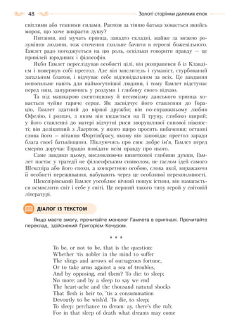 48 Золоті сторінки далеких епох
світлими або темними силами. Раптом за тінню батька ховається якийсь
морок, що хоче викрасти душу?
Питання, які мучать принца, занадто складні, майже за межею ро-
зуміння людини, тож оточення схильне бачити в героєві божевільного.
Гамлет радо погоджується на цю роль, оскільки говорити правду — це
привілей юродивих і філософів.
Якби Гамлет переслідував особисті цілі, він розправився б із Клавді-
єм і повернув собі престол. Але він мислитель і гуманіст, стурбований
загальним благом, і відчуває себе відповідальним за всіх. Це завдання
непосильне навіть для наймогутнішої людини, і тому Гамлет відступає
перед ним, занурюючись у роздуми і глибину свого відчаю.
Та під машкарою скептицизму й песимізму данського принца хо-
вається чуйне гаряче серце. Як засвідчує його ставлення до Гора-
ціо, Гамлет здатний до вірної дружби; він по-справжньому любив
Офелію, і розпач, з яким він кидається на її труну, глибоко щирий;
у його ставленні до матері відчутні риси зворушливої синової ніжнос-
ті; він делікатний з Лаертом, у якого щиро просить вибачення; останні
слова його — вітання Фортінбрасу, якому він заповідає престол заради
блага своєї батьківщини. Піклуючись про своє добре ім’я, Гамлет перед
смертю доручає Гораціо повідати всім правду про нього.
Саме завдяки цьому, висловлюючи виняткової глибини думки, Гам-
лет постає у трагедії не філософським символом, не гаслом ідей самого
Шекспіра або його епохи, а конкретною особою, слова якої, виражаючи
її особисті переживання, набувають через це особливої переконливості.
Шекспірівський Гамлет уособлює вічний пошук істини, він намагаєть-
ся осмислити світ і себе у світі. Це перший такого типу герой у світовій
літературі.
Якщо маєте змогу, прочитайте монолог Гамлета в оригіналі. Прочитайте
переклад, здійснений Григорієм Кочуром.
* * *
To be, or not to be, that is the question:
Whether ‘tis nobler in the mind to suffer
The slings and arrows of outrageous fortune,
Or to take arms against a sea of troubles,
And by opposing, end them? To die: to sleep;
No more; and by a sleep to say we end
The heart-ache and the thousand natural shocks
That flesh is heir to, ’tis a consummation
Devoutly to be wish’d. To die, to sleep;
To sleep: perchance to dream: ay, there’s the rub;
For in that sleep of death what dreams may come
ДІАЛОГ ІЗ ТЕКСТОМ
Право для безоплатного розміщення підручника в мережі Інтернет має
Міністерство освіти і науки України http://mon.gov.ua/ та Інститут модернізації змісту освіти https://imzo.gov.ua
 