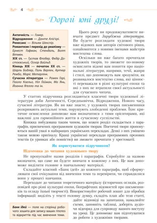 4
Дорогі юні друзі!
Цього року ви продовжуватимете ви-
вчати предмет Зарубіжна література.
Ви будете розглядати художні твори
вже відомих вам авторів світового рівня,
ознайомитеся з новими іменами майстрів
мистецтва слова.
Оскільки ви вже багато прочитали
художніх творів, то зможете по-новому
осмислити відомі вам поняття про націо-
нальні літератури, напрями, течії, жанри
і стилі, що допоможуть вам зрозуміти, як
розвивалося мистецтво слова, які ціннос-
ті переважали в різні культурні епохи та
які з них не втратили своєї актуальності
для сучасного читача.
У статтях підручника розглядаються класичні твори художньої лі-
тератури доби Античності, Середньовіччя, Відродження, Нового часу,
сучасної літератури. Як ви вже знаєте, у художніх творах письменники
розкривають актуальні теми, порушують злободенні проблеми. Їхнє кри-
тичне осмислення допоможе вам визначитися з тими орієнтирами, які
важливі для гармонійного життя в сучасному суспільстві.
Книжка побудована таким чином, що кожен розділ складається з пара-
графів, присвячених програмовим художнім творам. Поетичні твори пропону-
ються вашій увазі в найкращих українських перекладах. Деякі з них уміщено
також мовою оригіналу. Кращі українські переклади програмових прозових
текстів (в уривках або повністю) ви зможете прочитати у хрестоматії.
Як користуватися підручником?
Підготовка до читання художнього твору
Не пропускайте назви розділів і параграфів. Спробуйте за назвою
визначити, що саме ви будете вивчати в кожному з них. Це вам допо-
може виділити головне в навчальному матеріалі.
Складайте власний «Банк ідей» до кожного параграфа, щоб сформу-
лювати свої очікування від вивчення теми та перевірити, чи справдилися
вони у процесі навчання.
Переходьте до читання теоретичного матеріалу (історичних оглядів, роз-
повідей про різні культурні епохи, біографічних відомостей про письменни-
ків та огляду їхньої творчості). Використовуйте робочий зошит для обробки
інформації: виділіть у тексті головну думку, складіть план або тези статті,
дайте відповіді на запитання, намалюйте
схеми, заповніть таблиці, доберіть аудіо-
чи відеоряд для супроводу вашого виступу
на уроці. Це допоможе вам підготуватися
до роботи з художніми творами.
Античність  — Гомер.
Відродження  — Данте Аліг’єрі.
Ренесанс  — Вільям Шекспір.
Романтизм і перехід до реалізму —
Ернест Гофман, Стендаль, Волт
Вітмен.
ХІХ  ст.  — Густав Флобер, Федір До-
стоєвський, Оскар Вайльд.
Кінець ХІХ  — початок ХХ  ст.  —
Шарль Бодлер, Поль Верлен, Артюр
Рембо, Моріс Метерлінк.
Сучасна література  — Ромен Гарі,
Паоло Коельо, Ніл Ґейман, Мо Янь,
Йоанна Яґелло та ін.
Банк ідей  — поле на сторінці робо-
чого зошита для запису ваших гіпотез
та відкриттів під час вивчення теми.
Право для безоплатного розміщення підручника в мережі Інтернет має
Міністерство освіти і науки України http://mon.gov.ua/ та Інститут модернізації змісту освіти https://imzo.gov.ua
 