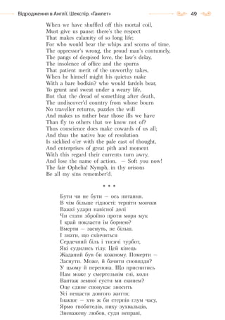 49Відродження в Англії. Шекспір. «Гамлет»
When we have shuffled off this mortal coil,
Must give us pause: there’s the respect
That makes calamity of so long life;
For who would bear the whips and scorns of time,
The oppressor’s wrong, the proud man’s contumely,
The pangs of despised love, the law’s delay,
The insolence of office and the spurns
That patient merit of the unworthy takes,
When he himself might his quietus make
With a bare bodkin? who would fardels bear,
To grunt and sweat under a weary life,
But that the dread of something after death,
The undiscover’d country from whose bourn
No traveller returns, puzzles the will
And makes us rather bear those ills we have
Than fly to others that we know not of?
Thus conscience does make cowards of us all;
And thus the native hue of resolution
Is sicklied o’er with the pale cast of thought,
And enterprises of great pith and moment
With this regard their currents turn awry,
And lose the name of action. — Soft you now!
The fair Ophelia! Nymph, in thy orisons
Be all my sins remember’d.
* * *
Бути чи не бути — ось питання.
В чім більше гідності: терпіти мовчки
Важкі удари навісної долі
Чи стати збройно проти моря мук
І край покласти їм борнею?
Вмерти — заснуть, не більш.
І знати, що скінчиться
Сердечний біль і тисячі турбот,
Які судились тілу. Цей кінець
Жаданий був би кожному. Померти —
Заснути. Може, й бачити сновиддя?
У цьому й перепона. Що приснитись
Нам може у смертельнім сні, коли
Вантаж земної суєти ми скинем?
Оце єдине спонукає зносить
Усі нещастя довгого життя;
Інакше — хто ж би стерпів глум часу,
Ярмо гнобителів, пиху зухвальців,
Зневажену любов, суди неправі,
Право для безоплатного розміщення підручника в мережі Інтернет має
Міністерство освіти і науки України http://mon.gov.ua/ та Інститут модернізації змісту освіти https://imzo.gov.ua
 